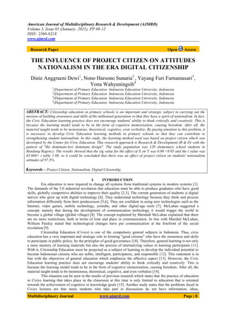 American Journal of Multidisciplinary Research & Development (AJMRD)
Volume 3, Issue 01 (January- 2021), PP 08-12
ISSN: 2360-821X
www.ajmrd.com
Multidisciplinary Journal www.ajmrd.com Page | 8
Research Paper Open Access
THE INFLUENCE OF PROJECT CITIZEN ON ATTITUDES
NATIONALISM IN THE ERA DIGITAL CITIZENSHIP
Dinie Anggraeni Dewi1
, Nono Harsono Sunaria2
, Yayang Furi Furnamasari3
,
Yona Wahyuningsih4
1
(Department of Primary Education Indonesia Education University, Indonesia
2
(Department of Primary Education Indonesia Education University, Indonesia
3
(Department of Primary Education Indonesia Education University, Indonesia
4
(Department of Primary Education Indonesia Education University, Indonesia
ABSTRACT: Citizenship education in primary schools is an important and strategic subject in carrying out the
mission of building awareness and skills of the millennial generation so that they have a spirit of nationalism. In fact,
the Civic Education learning practice does not encourage students' ability to think critically and creatively. This is
because the learning model tends to be in the form of cognitive memorization, causing boredom. After all, the
material taught tends to be monotonous, theoretical, cognitive, even verbalize. By paying attention to this problem, it
is necessary to develop Civic Education learning methods in primary schools so that they can contribute to
strengthening student nationalism. In this study, the learning method used was based on project citizen which was
developed by the Center for Civic Education. This research approach is Research & Development (R & D) with the
pattern of "the dominant-less dominant design". The study population was 120 elementary school students in
Bandung Regency. The results showed that the sig value for the effect of X on Y was 0.00 <0.05 and the t value was
65.069> t table 1.98, so it could be concluded that there was an effect of project citizen on students' nationalism
attitudes of 97.3%.
Keywords – Project Citizen, Nationalism, Digital Citizenship.
I. INTRODUCTION
Era education is now required to change all systems from traditional systems to modern systems [1].
The demands of the 5.0 industrial revolution that education must be able to produce graduates who have good
skills, globally competitive abilities to improve their quality [2,3]. The current generation of students is digital
natives who grew up with digital technology [4]. They understand technology because they think and process
information differently from their predecessors [5,6]. They are confident in using new technologies such as the
Internet, video games, mobile technology, youtube, and other digital-age tools [7]. McLuhan suggested a
concept, namely that during the development of communication technology it would trigger the world to
become a global village (global village) [8]. The concept explained by Marshall McLuhan explained that there
are no more restrictions, both in terms of time and place in communication. In line with Marshal McLuhan,
William Paisley stated that technological changes have put communication at the forefront of the social
revolution [9].
Citizenship Education (Civics) is one of the compulsory general subjects in Indonesia. Thus, civic
education has a very important and strategic role in forming "good citizens" who have the awareness and skills
to participate in public policy, by the principles of good governance [10]. Therefore, general learning is not only
a mere mastery of learning materials but also the process of internalizing values in learning participants [11].
With it, Citizenship Education must be projected as a subject of learning to develop the individual potential to
become Indonesian citizens who are noble, intelligent, participatory, and responsible [12]. This statement is in
line with the objectives of general education which emphasize the affective aspect [13]. However, the Civic
Education learning practice does not encourage students' ability to think critically and creatively. This is
because the learning model tends to be in the form of cognitive memorization, causing boredom. After all, the
material taught tends to be monotonous, theoretical, cognitive, and even verbalize [14].
This situation can be seen in the results of previous research which states that the practice of education
in Civics learning that takes place in the classroom at this time is only limited to education that is oriented
towards the achievement of cognitive or knowledge goals [15]. Another study states that the problems faced in
Civics lectures are that many students who take part in discussions do not have information, ideas,
 
