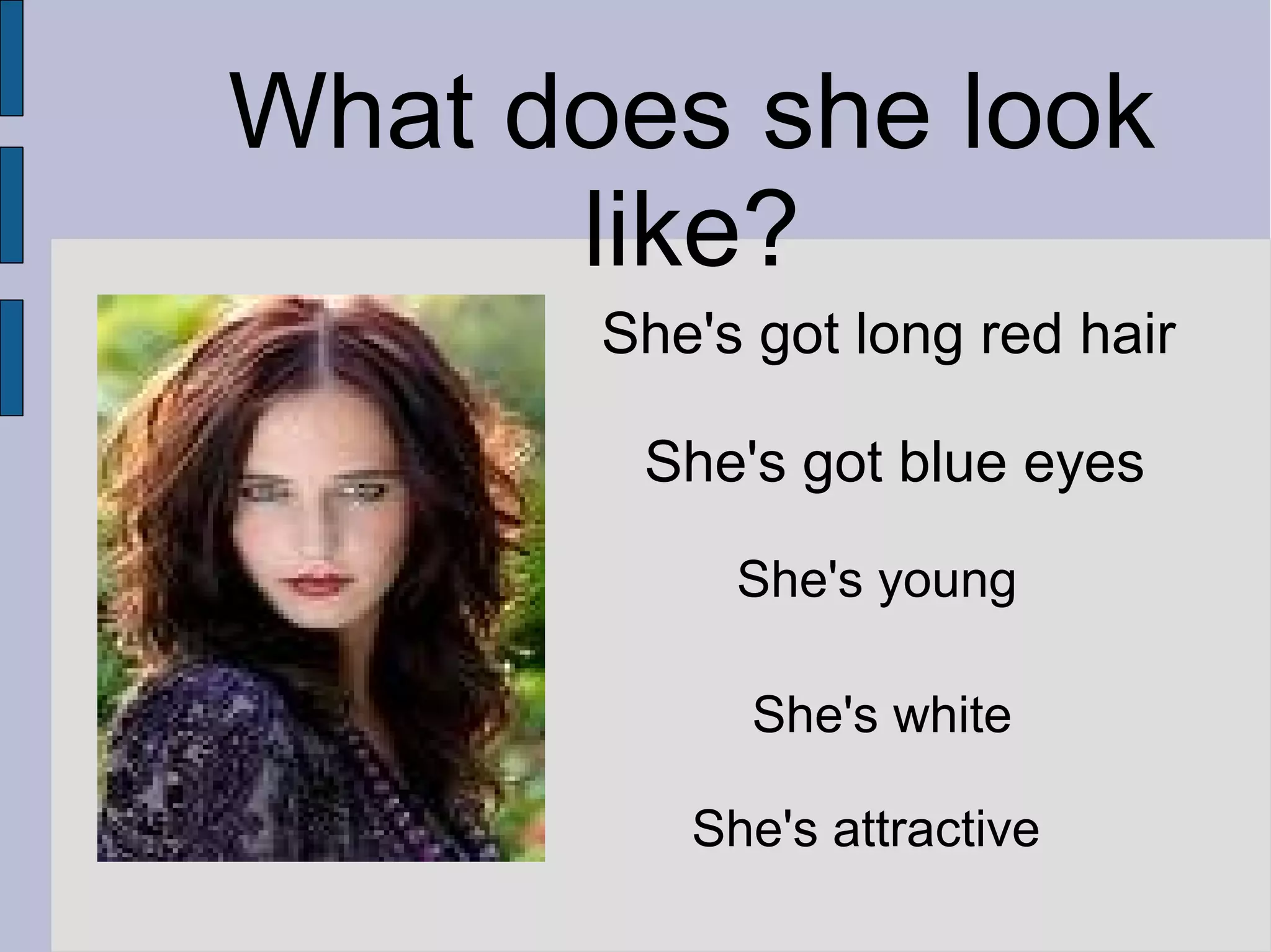 What does she look
like?
She's got long red hair
She's got blue eyes
She's young
She's white
She's attractive