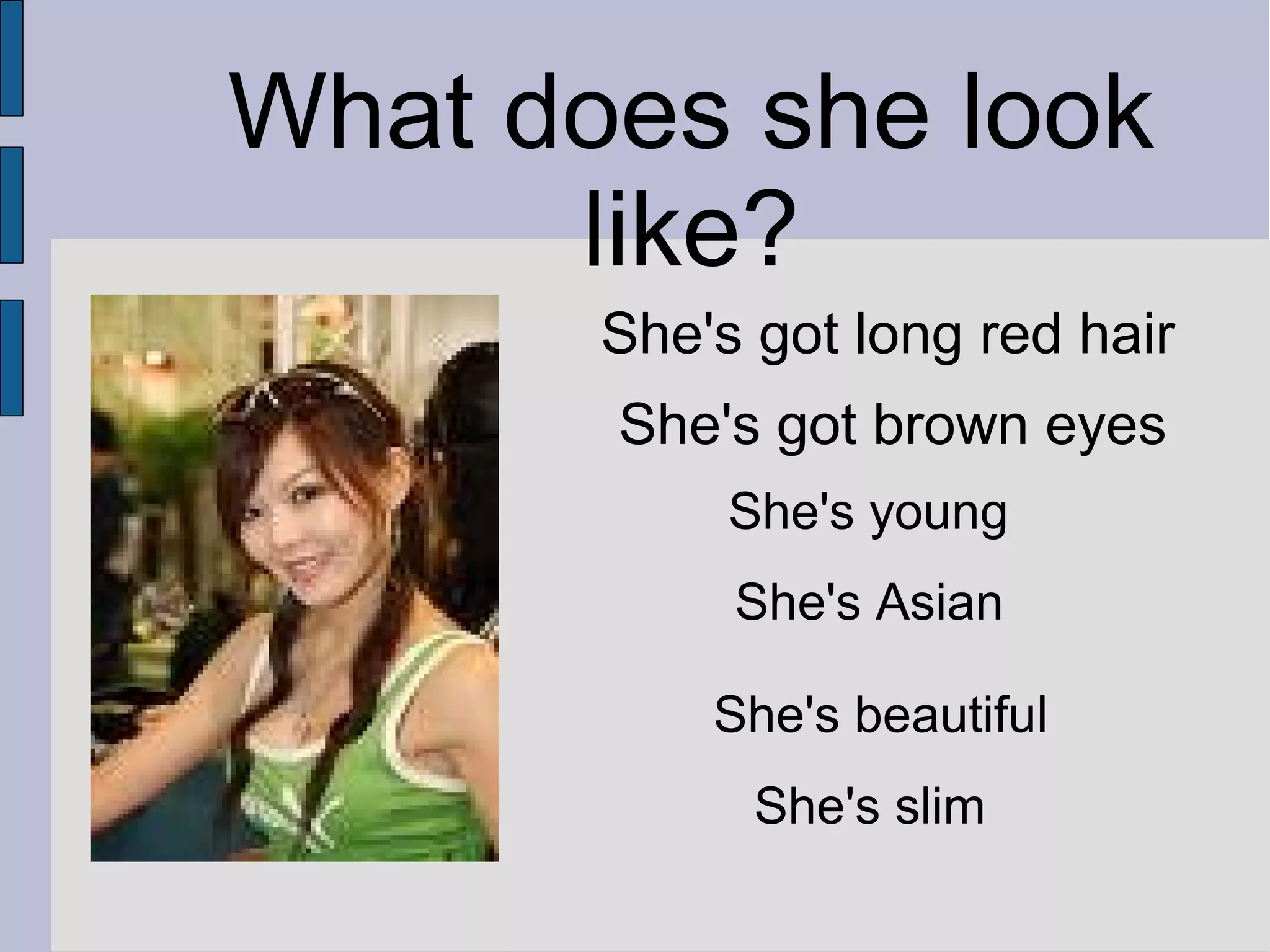 What does she look
like?
She's got long red hair
She's got brown eyes
She's young
She's Asian
She's beautiful
She's slim