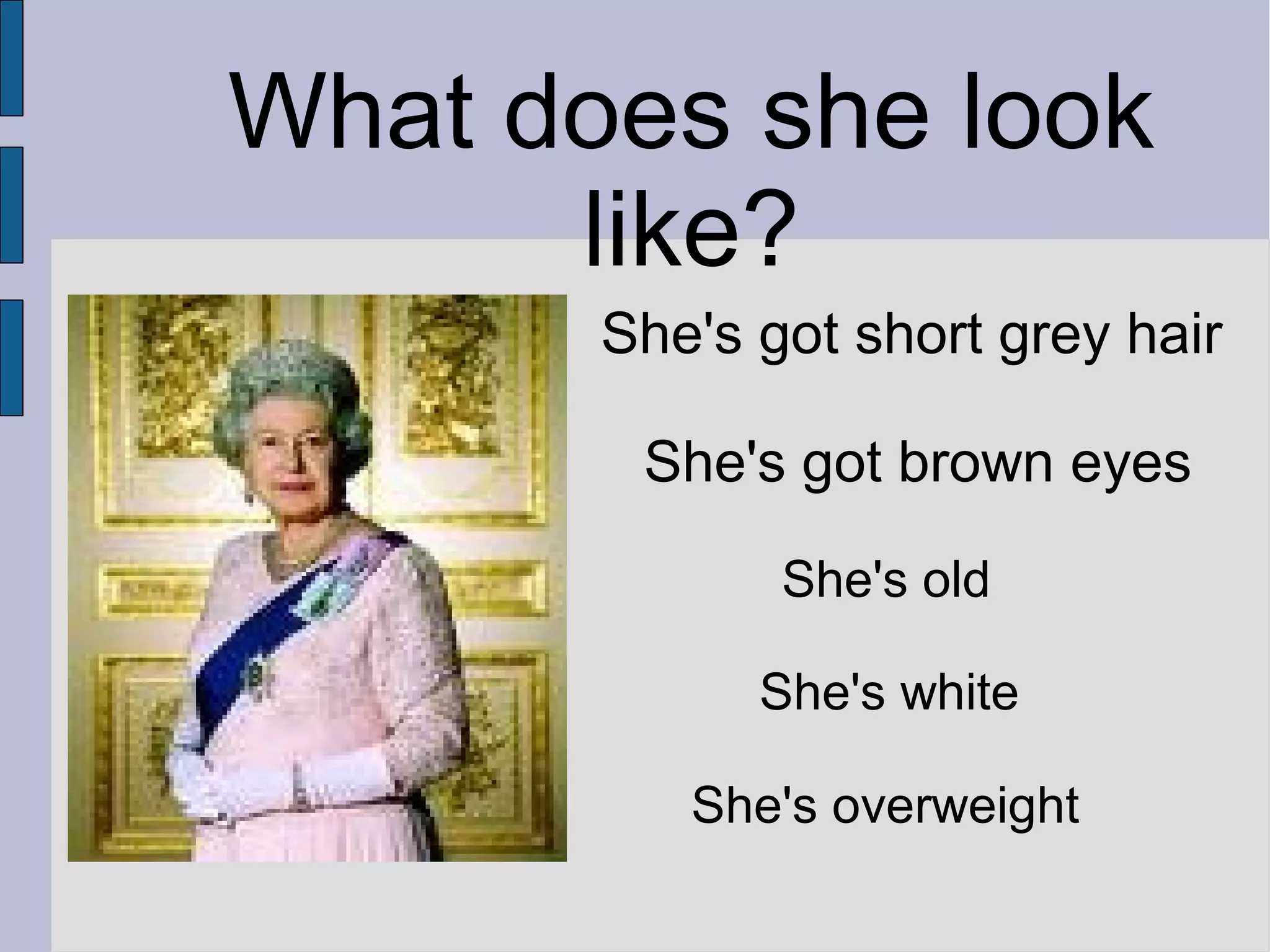 What does she look
like?
She's got short grey hair
She's got brown eyes
She's old
She's white
She's overweight