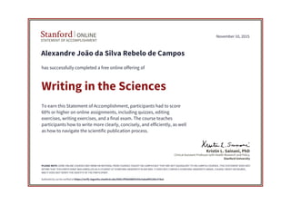 STATEMENT OF ACCOMPLISHMENT
Stanford ONLINE
Stanford University
Clinical Assistant Professor with Health Research and Policy
Kristin L. Sainani, PhD
November 10, 2015
Alexandre João da Silva Rebelo de Campos
has successfully completed a free online offering of
Writing in the Sciences
To earn this Statement of Accomplishment, participants had to score
60% or higher on online assignments, including quizzes, editing
exercises, writing exercises, and a final exam. The course teaches
participants how to write more clearly, concisely, and efficiently, as well
as how to navigate the scientific publication process.
PLEASE NOTE: SOME ONLINE COURSES MAY DRAW ON MATERIAL FROM COURSES TAUGHT ON-CAMPUS BUT THEY ARE NOT EQUIVALENT TO ON-CAMPUS COURSES. THIS STATEMENT DOES NOT
AFFIRM THAT THIS PARTICIPANT WAS ENROLLED AS A STUDENT AT STANFORD UNIVERSITY IN ANY WAY. IT DOES NOT CONFER A STANFORD UNIVERSITY GRADE, COURSE CREDIT OR DEGREE,
AND IT DOES NOT VERIFY THE IDENTITY OF THE PARTICIPANT.
Authenticity can be verified at https://verify.lagunita.stanford.edu/SOA/1ff2b506bf3243c5a6a8f42285c578a1
 