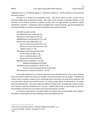 10 
MINTS  Curso Sobre el Libro del Profeta Jeremías  Eufemio Ricardo 
 
indignidad moral; 4.  Sensibilidad aguda; 5.  Humanismo cálido; y 6.  Serena confianza en los planes de 
Dios para el futuro.4
    
Jeremías  es  el  profeta  que  conocemos  mejor.    Una  de  las  razones  es  que    muchos  de  los 
versículos hablan de las vicisitudes que pasó.  Otra razón, como nos dijera Luis Alonso Schökel,  es que 
Jeremías    no  se  limitó  a  transmitir  la  palabra  de  Dios,  pero  nos  legó  también  sus  palabras,  dudas,  
inquietudes y temores.5
  El siguiente cuadro cronológico de la vida de Jeremías,  que fue preparado por  
Luis Alonso Schökel, nos indica las fuentes de información personal del profeta:6
 
 
627/626 Vocación (1,4‐10) 
627‐606 Predicación a Israel (3,6‐13) 
609 Oráculo sobre Joacaz (22,10‐12) 
609/608 Discurso del templo (7,1‐15; c.26) 
605 Oráculo contra Egipto (46,2‐12) 
        Discurso sobre la conversión (25,1‐11) 
        Redacción y lectura del volumen (c. 36) 
         Palabras a Baruc (c. 45) 
598 Palabras sobre Jeconías (22,24‐30) 
        Los dos cestos de higo (c. 24) 
        Carta a los desterrados (c. 29) 
        Oráculo contra Elam (49,34‐39) 
594/593 Contra la rebelión (cc. 27‐28) 
                Maldición de Babilonia (51,59‐64) 
587/586 Durante el asedio (21,1‐10;34;37‐39) 
                Preso en el atrio de la guardia (32‐33;39,15‐18) 
586 Después de la caída de Jerusalén (c. 39‐40) 
El concepto relacional era una parte importante en la vida de Jeremías.  No tan solo  Jeremías 
tenía una estrecha relación con Dios, pero también tenia buena relación con sus amigos.  El profeta usó 
a Baruc como el escriba o redactor de la información que encontramos en parte de las profecías. Este 
tuvo una buena relación con el joven escriba  y lo animó cuando Baruc se encontraba en un estado 
depresivo (Jeremías 42).  Otro buen amigo del profeta fue Ebed‐melec, un etíope que rescató Jeremías 
de la cisterna y quien fue bendecido por su acción.  También Ahicam fue un buen amigo de Jeremías.  
Este defendió a Jeremías de sus acusadores que quisieron ponerle en prisión.   
En el Nuevo Testamento no se habla mucho de Jeremías, pero es presentado como profeta y 
sacerdote,  comparándolo con Juan el Bautista, Elías y Jesús (Mateo 16:14). 
 
 
                                                            
4
 Juan Francisco Hernández Martin.  El Mensaje Religioso de Jeremías.  p. 17. 
5
 Luis Alonso Schökel.  Profetas:  Comentario I. p. 402 
6
 Ibid. 
 