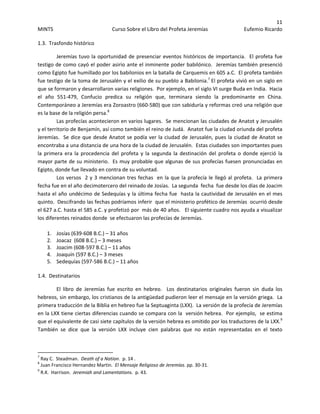 11 
MINTS  Curso Sobre el Libro del Profeta Jeremías  Eufemio Ricardo 
 
1.3.  Trasfondo histórico 
Jeremías tuvo la oportunidad de presenciar eventos históricos de importancia.  El profeta fue 
testigo de como cayó el poder asirio ante el inminente poder babilónico.  Jeremías también presenció 
como Egipto fue humillado por los babilonios en la batalla de Carquemis en 605 a.C.  El profeta también 
fue testigo de la toma de Jerusalén y el exilio de su pueblo a Babilonia.7
 El profeta vivió en un siglo en 
que se formaron y desarrollaron varias religiones.  Por ejemplo, en el siglo VI surge Buda en India.  Hacia 
el  año  551‐479,  Confucio  predica  su  religión  que,  terminara  siendo  la  predominante  en  China.  
Contemporáneo a Jeremías era Zoroastro (660‐580) que con sabiduría y reformas creó una religión que 
es la base de la religión persa.8
  
Las profecías acontecieron en varios lugares.  Se mencionan las ciudades de Anatot y Jerusalén  
y el territorio de Benjamín, así como también el reino de Judá.  Anatot fue la ciudad oriunda del profeta 
Jeremías.  Se dice que desde Anatot se podía ver la ciudad de Jerusalén, pues la ciudad de Anatot se 
encontraba a una distancia de una hora de la ciudad de Jerusalén.  Estas ciudades son importantes pues 
la  primera  era  la  procedencia  del  profeta  y  la  segunda  la  destinación  del  profeta  o  donde  ejerció  la 
mayor parte de su ministerio.  Es muy probable que algunas de sus profecías fuesen pronunciadas en 
Egipto, donde fue llevado en contra de su voluntad.   
Los versos  2 y 3 mencionan tres fechas  en la que la profecía le llegó al profeta.  La primera 
fecha fue en el año decimotercero del reinado de Josías.  La segunda  fecha  fue desde los días de Joacim 
hasta el año undécimo de Sedequías y la última fecha fue  hasta la cautividad de Jerusalén en el mes 
quinto.  Descifrando las fechas podríamos inferir  que el ministerio profético de Jeremías  ocurrió desde 
el 627 a.C. hasta el 585 a.C. y profetizó por  más de 40 años.   El siguiente cuadro nos ayuda a visualizar 
los diferentes reinados donde  se efectuaron las profecías de Jeremías. 
1. Josías (639‐608 B.C.) – 31 años 
2. Joacaz  (608 B.C.) – 3 meses 
3. Joacim (608‐597 B.C.) – 11 años 
4. Joaquín (597 B.C.) – 3 meses 
5. Sedequías (597‐586 B.C.) – 11 años 
1.4.  Destinatarios 
El  libro  de  Jeremías  fue  escrito  en  hebreo.    Los  destinatarios  originales  fueron  sin  duda  los 
hebreos, sin embargo, los cristianos de la antigüedad pudieron leer el mensaje en la versión griega.  La 
primera traducción de la Biblia en hebreo fue la Septuaginta (LXX).  La versión de la profecía de Jeremías 
en la LXX tiene ciertas diferencias cuando se compara con la  versión hebrea.  Por ejemplo,  se estima 
que el equivalente de casi siete capítulos de la versión hebrea es omitido por los traductores de la LXX.9
   
También  se  dice  que  la  versión  LXX  incluye  cien  palabras  que  no  están  representadas  en  el  texto 
                                                            
7
 Ray C.  Steadman.  Death of a Nation.  p. 14 . 
8
 Juan Francisco Hernandez Martin.  El Mensaje Religioso de Jeremías. pp. 30‐31. 
9
 R.K.  Harrison.  Jeremiah and Lamentations.  p. 43. 
 