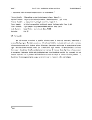 15 
MINTS  Curso Sobre el Libro del Profeta Jeremías  Eufemio Ricardo 
 
La División del  Libro de Jeremías de Acuerdo a un Orden Moral.19
 
 
Primera División:    El llamado al arrepentimiento y su rechazo.    Caps. 1‐24 
Segunda División:   Los juicios que llegan por medio a Nabucodonosor.  Caps. 25‐29 
Tercera  División:    La restauración futura y la bendición.  Caps. 30‐31 
Cuarta División:      La historia personal del profeta y la prueba final para Judá.  Caps. 32‐38 
Quinta División:      El juicio ejecutado y remanente escatimado.  Caps. 39‐45 
Sexta División:        Las profecías a las naciones.  Caps. 45‐51 
Apéndice:                Cap. 52 
 
1.7.   Conclusión 
 
En  esta  lección  analizamos  al  profeta  Jeremías  como  el  autor  de  este  libro,  detallando  su 
personalidad y origen.  También estudiamos el trasfondo histórico haciendo referencia a los eventos y 
reinados que acontecieron durante la vida del profeta. La audiencia principal de esta profecía fue sin 
lugar a dudas el pueblo hebreo, puesto que  se mencionan reyes hebreos y la ubicación de sus reinados.  
El mensaje y división del libro fueron bastante interesantes.  El mensaje dado al profeta es la exposición 
de un castigo irreversible debido a la desobediencia e inmoralidad del pueblo.  Sin embargo, hay una 
nota de esperanza con la promesa de restauración cuando se cumpla el tiempo señalado por Dios.  La 
división del libro es algo complejo y sigue un orden moral en vez de un orden cronológico.   
 
 
 
 
 
 
 
 
 
 
 
 
 
 
 
 
 
 
 
 
 
 
                                                            
19
 Ibid. 
 