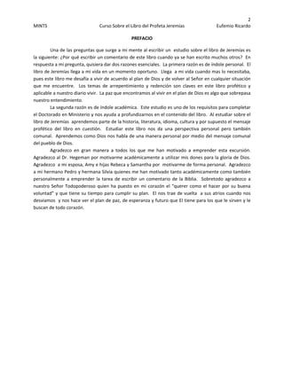 2 
MINTS  Curso Sobre el Libro del Profeta Jeremías  Eufemio Ricardo 
 
PREFACIO 
Una de las preguntas que surge a mi mente al escribir un  estudio sobre el libro de Jeremías es  
la siguiente: ¿Por qué escribir un comentario de este libro cuando ya se han escrito muchos otros?  En 
respuesta a mi pregunta, quisiera dar dos razones esenciales.  La primera razón es de índole personal.  El 
libro de Jeremías llega a mi vida en un momento oportuno.  Llega  a mi vida cuando mas lo necesitaba, 
pues este libro me desafía a vivir de acuerdo al plan de Dios y de volver al Señor en cualquier situación 
que  me  encuentre.    Los  temas  de  arrepentimiento  y  redención  son  claves  en  este  libro  profético  y 
aplicable a nuestro diario vivir.  La paz que encontramos al vivir en el plan de Dios es algo que sobrepasa 
nuestro entendimiento.     
La segunda razón es de índole académica.  Este estudio es uno de los requisitos para completar 
el Doctorado en Ministerio y nos ayuda a profundizarnos en el contenido del libro.  Al estudiar sobre el 
libro de Jeremías  aprendemos parte de la historia, literatura, idioma, cultura y por supuesto el mensaje 
profético  del  libro  en  cuestión.    Estudiar  este  libro  nos  da  una  perspectiva  personal  pero  también 
comunal.  Aprendemos como Dios nos habla de una manera personal por medio del mensaje comunal 
del pueblo de Dios. 
Agradezco  en  gran  manera  a  todos  los  que  me  han  motivado  a  emprender  esta  excursión.  
Agradezco al Dr. Hegeman por motivarme académicamente a utilizar mis dones para la gloria de Dios.  
Agradezco  a mi esposa, Amy e hijas Rebeca y Samantha por  motivarme de forma personal.  Agradezco 
a mi hermano Pedro y hermana Silvia quienes me han motivado tanto académicamente como también 
personalmente a emprender la  tarea  de escribir un comentario de la Biblia.  Sobretodo agradezco  a 
nuestro Señor Todopoderoso quien ha puesto en mi corazón el “querer como el hacer por su buena 
voluntad” y que tiene su tiempo para cumplir su plan.  El nos trae de vuelta  a sus atrios cuando nos 
desviamos  y nos hace ver el plan de paz, de esperanza y futuro que El tiene para los que le sirven y le  
buscan de todo corazón. 
 
 
 
 
 
 
 
 
 
 