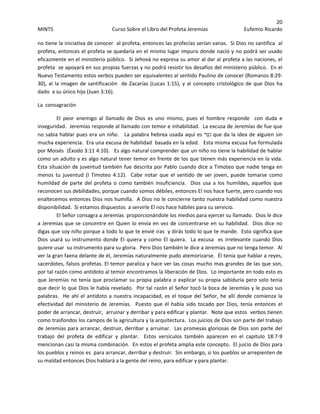 20 
MINTS  Curso Sobre el Libro del Profeta Jeremías  Eufemio Ricardo 
 
no tiene la iniciativa de conocer  al profeta, entonces las profecías serían vanas.  Si Dios no santifica  al 
profeta, entonces el profeta se quedaría en el mismo lugar impuro donde nació y no podrá ser usado 
eficazmente en el ministerio público.  Si Jehová no expresa su amor al dar al profeta a las naciones, el 
profeta  se apoyará en sus propias fuerzas y no podrá resistir los desafíos del ministerio público.  En el 
Nuevo Testamento estos verbos pueden ser equivalentes al sentido Paulino de conocer (Romanos 8:29‐
30), al la imagen de santificación  de Zacarías (Lucas 1:15), y al concepto cristológico de que Dios ha 
dado  a su único hijo (Juan 3:16). 
La  consagración 
El  peor  enemigo  al  llamado  de  Dios  es  uno  mismo,  pues  el  hombre  responde    con  duda  e 
inseguridad.  Jeremías responde al llamado con temor e inhabilidad.  La excusa de Jeremías de fue que 
no sabia hablar pues era un niño.   La palabra hebrea usada aquí es ‫ַר‬‫ע‬‫נ‬ que da la idea de alguien sin 
mucha experiencia.  Era una excusa de habilidad  basada en la edad.   Esta misma excusa fue formulada 
por Moisés  (Éxodo 3:11 4:10).   Es algo natural comprender que un niño no tiene la habilidad de hablar 
como un adulto y es algo natural tener temor en frente de los que tienen más experiencia en la vida.  
Esta situación de juventud también fue descrita por Pablo cuando dice a Timoteo que nadie tenga en 
menos  tu  juventud  (I  Timoteo  4:12).    Cabe  notar  que  el  sentido  de  ser  joven,  puede  tomarse  como 
humildad  de  parte  del  profeta  o  como  también  insuficiencia.    Dios  usa  a  los  humildes,  aquellos  que 
reconocen sus debilidades, porque cuando somos débiles, entonces El nos hace fuerte, pero cuando nos 
enaltecemos entonces Dios nos humilla.  A Dios no le concierne tanto nuestra habilidad como nuestra 
disponibilidad.  Si estamos dispuestos  a servirle El nos hace hábiles para su servicio.   
El Señor consagra a Jeremías  proporcionándole los medios para ejercer su llamado.  Dios le dice 
a Jeremías que se concentre en Quien lo envía en vez de concentrarse en su habilidad.  Dios dice no 
digas que soy niño porque a todo lo que te envié iras  y dirás todo lo que te mande.  Esto significa que 
Dios usará su instrumento donde El quiera y como El quiera.  La excusa  es irrelevante cuando Dios 
quiere usar  su instrumento para su gloria.  Pero Dios también le dice a Jeremías que no tenga temor.  Al 
ver la gran faena delante de él, Jeremías naturalmente pudo atemorizarse.  Él tenía que hablar a reyes, 
sacerdotes, falsos profetas. El temor paraliza y hace ver las cosas mucho mas grandes de las que son,  
por tal razón como antídoto al temor encontramos la liberación de Dios.  Lo importante en todo esto es 
que Jeremías no tenía que proclamar su propia palabra o explicar su propia sabiduría pero solo tenia 
que decir lo que Dios le había revelado.  Por tal razón el Señor tocó la boca de Jeremías y le puso sus 
palabras.  He ahí el antídoto a nuestra incapacidad, es el toque del Señor, he allí donde comienza la 
efectividad  del  ministerio  de  Jeremías.    Puesto  que  él  había  sido  tocado  por  Dios,  tenía  entonces  el 
poder de arrancar, destruir,  arruinar y derribar y para edificar y plantar.  Note que estos  verbos tienen  
como trasfondos los campos de la agricultura y la arquitectura.  Los juicios de Dios son parte del trabajo 
de Jeremías para arrancar, destruir, derribar y arruinar.  Las promesas gloriosas de Dios son parte del 
trabajo  del  profeta  de  edificar  y  plantar.    Estos  versículos  también  aparecen  en  el  capitulo  18:7‐9 
mencionan casi la misma combinación.  En estos el profeta amplia este concepto.  El juicio de Dios para 
los pueblos y reinos es  para arrancar, derribar y destruir.  Sin embargo, si los pueblos se arrepienten de 
su maldad entonces Dios hablará a la gente del reino, para edificar y para plantar. 
 
 