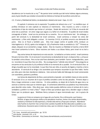 22 
MINTS  Curso Sobre el Libro del Profeta Jeremías  Eufemio Ricardo 
 
decadencia con la muerte de su rey.24
  No parece tener sentido que del norte hubiese alguna amenaza, 
pues el gran desafío que estaban encarando los hebreos al tiempo de la profecía venia del sur.      
2.3.  El amor y fidelidad del Señor y la deslealtad e Idolatría de Israel.  Caps. 2:1‐3:5 
El capitulo 2 comienza con la expresión “la palabra de Jehová vino a mi.”  La metáfora que  el 
profeta  introduce  en  este  capitulo  se  relaciona  al  matrimonio.    Dios  muestra  su  amor  a  Israel  al 
recordarles el tipo de relación que tenían al  principio.  Desde del versículo 1 al 3 Dios le recuerda del 
amor de su juventud.  Un amor ciego que seguía a su Señor en el desierto.  El pueblo de Israel estaba 
consagrado al Señor.  Israel era las primicias de su cosecha.  Era un matrimonio leal.  Sin embargo, a 
partir  del  versículo  4,  la  deslealtad  de  Israel  comienza.    Israel  comienza  a  romper  los  votos  del 
matrimonio  y Dios está obligado a actuar.  En Jeremías 2:4‐13, el profeta anuncia una demanda de 
juicio.    Dios  es  el  fiscal  y  también  juez.    Dios  trae  cargos  contra  el  pueblo  (4‐9),  conduce  un 
interrogatorio (v. 10‐11), apela a los testigos (v. 12) y finalmente rinde su veredicto (v. 13).25
  Primero se 
alejan, después no se convierten y luego  dudan.  Dios les muestra su fidelidad al traerlos a tierra fértil 
mas Israel contamina la tierra.  Otras naciones son leales a sus dioses falsos, pero Israel no es leal a 
Jehová.      
Hay varios temas de importancia en esta sección.  La lealtad es un tema central.  Israel comienza 
fiel pero termina infiel.  En el versículo 5 encontramos la deslealtad de Israel  al alejarse Dios  y al buscar 
la vanidad u otros dioses.  Pero no tan solo fuero desleales, pero también  fueron  malagradecidos;  pues 
no  recordaron lo que Dios hizo con ellos.   No se preguntaron “¿dónde esta Jehová?”  Esta pregunta se 
encuentra en los versículos 6 y 8 y enfatiza la falla en la memoria de su pueblo.  En el versículo 6 Dios  se 
dirige al pueblo que no ha recordado  lo que Dios hizo por ellos al sacarlos de Egipto y traerlos a tierra 
abundante.  El versículo 8 se dirige a los sacerdotes que tampoco recuerdan lo que Dios había  hecho 
por ellos pero más bien decidieron rebelarse.  Este versículo habla del liderazgo de Israel comenzando 
con sacerdotes, pastores y profetas.   
Los temas de alejamiento de Dios y acercamiento al pecado  son también claves en esta sección.  
El versículo 13 es un resumen de lo que el profeta considera como los dos pecados.  Primero dejan a 
Dios y luego comienzan a cavar cisternas.   En otras palabras, se alejan de la fuente de agua viva y se 
acercan a cisternas rotas que no retienen agua.  El comentario adventista usa palabras muy interesantes 
para describir estos males.  Ellos dicen que  estos males puedes definirse como el rechazo de lo real y 
verdadero y preferir lo irreal y falso.26
  Dejan al Dios que produce agua viva y deciden seguir a dioses 
falsos  que  no  producen  agua.    Matthew  Henry  compara  el  agua  mencionada  aquí    con  la  gracia  de 
Cristo: 
La gracia en Cristo se compara con el agua de una fuente, fría y refrescante, que limpia y 
fertiliza: al agua viva porque vivifica a los pecadores muertos, revive a los santos desanimados, 
sostiene y mantiene la vida espiritual, y manda vida eterna y fluye para siempre.  Abandonar 
esta Fuente es el primer mal; se hace esto cuando el pueblo de Dios descuida su palabra y sus 
ordenanzas. Excavaron para sí cisternas rotas, que no retienen el agua. Así son el mundo y sus 
                                                            
24
 F.B.  Huey.  Jeremiah and Lamentation.  pp.  52‐53. 
25
 John Bracke.  Jeremiah 1‐29.  p. 32. 
26
Ellen White.  Commentary on Jeremiah.   http://www.ellenwhitebooks.com/comentario/ 
 