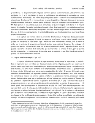 24 
MINTS  Curso Sobre el Libro del Profeta Jeremías  Eufemio Ricardo 
 
y  falsedad  v.    2.    La  proclamación  del  juicio    continúa  porque  las  rebeliones  de  Judá  continúan.  Los 
versículos    6,  11  y  12  nos  hablan  de  como  se  multiplicaron  las  rebeliones  de  su  pueblo,  de  como 
aumentaron sus deslealtades.  Nos hablan de que negaron a Jehová y confiaron en si mismos sirviendo a 
otros dioses.  En el verso 19 es interesante ver el juego de palabras.  El profeta dice que de la manera 
que dejaron a Dios para servir a dioses ajenos en vuestra tierra, así sirviereis a extraños en tierra ajena.  
Me  hace  pensar  en  las  palabras  que  Jesús  pronunciase  el  que  me  negare  en  la  tierra  yo  le  negaré 
delante de mi padre.  Su pueblo continúa rechazando a Dios.  En el versículo 23, nos habla de un rechazo  
con un corazón rebelde.   En el verso 24 el profeta nos habla del rechazo por medio de no tener temor a 
Dios que da lluvia temprana y tardía.  El versículo 31 nos dice que el rechazo continuo pues los profetas  
profetizaron mentira. 
En el capitulo 6 el rechazo a Dios se acrecienta.  En el versículo 7, el profeta dice que Jerusalén  
como una fuente que nunca cesa de manar sus aguas, así Israel nunca  cesa de manar maldad, injusticia 
y robo.  En los versos 16 y 17 Jehová urge a hacer dos cosas importantes: Primero, Dios le manda a 
andar por el camino y de preguntar por la senda antigua para encontrar descanso.  Sin embargo,  el 
pueblo una vez más  rechazó a Dios y decidió no andar por el buen camino.  Segundo, el Señor insta al 
pueblo  a  escuchar    el  sonido  de  la  trompeta,  que  es  referente  a  la  palabra  de  Dios,  pero  el  pueblo 
decidió no escuchar.  La consecuencia de no andar y de no escuchar es que Dios traerá mal contra el 
pueblo  y el invasor de norte les destruirá. 
2.5.  El gran sermón de templo.  Caps. 7‐10   
El  capitulo 7 comienza  dándonos el lugar especifico desde donde se pronunciara la  profecía.  
Esto es importante pues nos indica  que Dios quería tratar con los religiosos, aquellos que creían que el 
templo era un lugar importante para la adoración, aquellos que entraban para adorar a Jehová como lo 
dice el verso 2.  Se tenía mucha confianza en el templo debido a la reforma de Josías.  La gente creía en 
la forma exterior del templo pero sus corazones estaban lejos del Señor.  El sermón del templo es un 
llamado al arrepentimiento con la promesa de bien para aquellos que se vuelven a Dios.  Se le manda a 
los adoradores a  mejorar sus caminos y obras, a no fiarse en palabras de mentira, a nos seguir a otros 
dioses.   Es interesante notar que el profeta repite la frase “mejorar sus caminos y su obras” (verseo 3 y 
5)    y  también    repite  la  frase  “confiar  en  palabras  de  mentira”  (vv.  4  y  8).    Esto  nos  indica  que  el 
arrepentimiento no es tan solo un cambio de acción pero también un cambio de pensamiento.     El 
Señor quiere tanto que su pueblo se arrepienta que les urge a ir a Silo29
 para ver lo que pasó allí y así 
aprender de la suerte de estos que también estaban en un santuario.  Silo fue uno de los lugares santos 
más famosos en la historia hebrea.  Estaba ubicado en el centro del país, fue de los lugares más antiguos 
para la adoración y consulta en Israel.  Cuando Josué trajo a la gente de Egipto y de cuarenta años errar 
en el desierto, fue en Silo donde se congregaron.  Desde allí el profeta Samuel hablo sus palabras de 
consejo.  Silo era un lugar glorioso.  Un lugar utilizado para adoración y sacrificio. Si embargo, solo queda 
                                                            
29
 Aldea situada en el territorio de Efraín, cuya ubicación se señala en Jueces. 21: 19. Por su situación geográfica 
central, era un lugar muy conveniente para el santuario (Jos. 18: l). El arca estuvo en Silo durante 300 años; luego 
cayó en manos de los filisteos (ver com. 1 Sam. 4: 10‐11). Por causa de la grave idolatría de Israel, Dios "dejó, por 
423 tanto, el tabernáculo de Silo" (Sal. 78:60). Los filisteos tomaron el arca, y sin duda destruyeron en esa ocasión 
la ciudad (ver com. 1 Sam. 5: l).  
 
