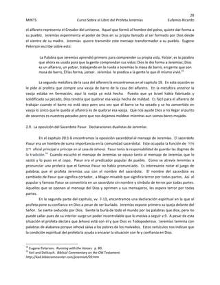 28 
MINTS  Curso Sobre el Libro del Profeta Jeremías  Eufemio Ricardo 
 
el alfarero representa el Creador del universo.  Aquel que formó al hombre del polvo, quiere dar forma a 
su pueblo.  Jeremías experimenta el poder de Dios en su propia llamado al ser formado por Dios desde 
el vientre de su madre.  Jeremías  quiere transmitir este mensaje transformador a su pueblo.  Eugene 
Peterson escribe sobre esto: 
 
La Palabra que Jeremías aprendió primero para comprender su propia vida, Yatzar, es la palabra 
que ahora es usada para que la gente comprendan sus vidas: Dios le dio forma a Jeremías; Dios 
es un alfarero, un yotzer, trabajando en la rueda a Jeremías la masa de barro, en gente que son 
masa de barro, Él las forma, yatsar.  Jeremías  le predica a la gente lo que él mismo vivió.32
  
 
La segunda metáfora de la casa del alfarero la encontramos en el capitulo 19.  En esta ocasión se 
le pide al profeta que compre una vasija de barro de la casa del alfarero.  En la metáfora anterior la 
vasija  estaba  en  formación,  aquí  la  vasija  ya  está  hecha.    Puesto  que  ya  Israel  había  fabricado  y 
solidificado su pecado, Dios tendría que quebrar esa vasija hecha de maldad.  Es fácil para el alfarero de 
trabajar cuando el barro no está seco pero una vez que el barro se ha secado y se ha convertido en 
vasija lo único que le queda al alfarero es de quebrar esa vasija.  Que nos ayude Dios a no llegar al punto 
de secarnos es nuestros pecados pero que nos dejamos moldear mientras aun somos barro mojado. 
 
2.9.  La oposición del Sacerdote Pasur.  Declaraciones dualistas de Jeremías 
 
   En el capitulo 20:1‐6 encontramos la oposición sacerdotal al mensaje de Jeremías.  El sacerdote 
Pasur era un hombre de suma importancia en la comunidad sacerdotal.  Este ocupaba la función de  ‫פּקיד‬
‫דיגנ‬ oficial principal o príncipe en al casa de Jehová.  Pasur tenía la responsabilidad de guardar las dogmas de 
la tradición.33
Cuando escuchó el mensaje de Jeremías se opuso tanto al mensaje de Jeremías que lo 
azotó y lo puso en el cepo.  Pasur era el predicador popular de pueblo.  Como se atrevía Jeremías a 
pronunciar una profecía que el famoso Pasur no había pronunciado.  Es interesante notar el juego de 
palabras  que  el  profeta  Jeremías  usa  con  el  nombre  del  sacerdote.    El  nombre  del  sacerdote  es 
cambiado de Pasur que significa cortador,  a Magor‐misabib que significa terror por todas partes.  Así  el 
popular y famoso Pasur se convertiría en un sacerdote sin nombre y símbolo de terror por todas partes.  
Aquellos que se oponen al mensaje del Dios y oprimen a sus mensajeros, les espera terror por todas 
partes. 
  En la segunda parte del capitulo, vv. 7‐13, encontramos una declaración espiritual en la que el 
profeta pone su confianza en Dios a pesar de ser burlado.  Jeremías expone primero su queja delante del 
Señor.  Se siente seducido por Dios.  Siente la burla de todo el mundo por las palabras que dice, pero no 
puede callar pues de su interior surge un poder incontrolable que lo motiva a seguir v.9.  A pesar de esta 
situación el profeta declara que Jehová está con él y que Dios es Todopoderoso.  Jeremías termina con 
palabras de alabanza porque Jehová salva a los pobres de los malvados.  Estos versículos nos indican que 
la condición espiritual del profeta la ayuda a encarar la situación con fe y confianza en Dios. 
                                                            
32
 Eugene Peterson.  Running with the Horses.  p. 80. 
33
 Keil and Delitzsch.  Biblical Commentary on the Old Testament.  
http://kad.biblecommenter.com/jeremiah/20.htm  
 