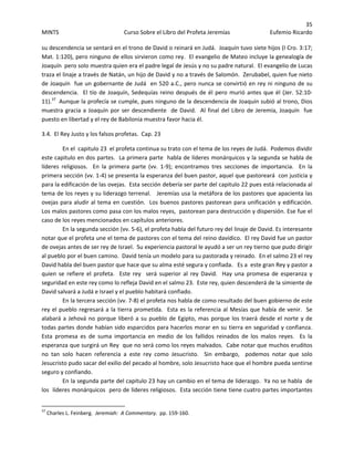 35 
MINTS  Curso Sobre el Libro del Profeta Jeremías  Eufemio Ricardo 
 
su descendencia se sentará en el trono de David o reinará en Judá.  Joaquín tuvo siete hijos (I Cro. 3:17; 
Mat. 1:120), pero ninguno de ellos sirvieron como rey.  El evangelio de Mateo incluye la genealogía de 
Joaquín  pero solo muestra quien era el padre legal de Jesús y no su padre natural.  El evangelio de Lucas 
traza el linaje a través de Natán, un hijo de David y no a través de Salomón.  Zerubabel, quien fue nieto 
de Joaquín  fue un gobernante de Judá  en 520 a.C., pero nunca se convirtió en rey ni ninguno de su 
descendencia.  El tío de Joaquín, Sedequías reino después de él pero murió antes que él (Jer. 52:10‐
11).37
  Aunque la profecía se cumple, pues ninguno de la descendencia de Joaquín subió al trono, Dios 
muestra gracia a Joaquín por ser descendiente  de David.  Al final del Libro de Jeremía, Joaquín  fue 
puesto en libertad y el rey de Babilonia muestra favor hacia él. 
3.4.  El Rey Justo y los falsos profetas.  Cap. 23 
En el  capitulo 23  el profeta continua su trato con el tema de los reyes de Judá.  Podemos dividir 
este capitulo en dos partes.  La primera parte  habla de líderes monárquicos y la segunda se habla de 
líderes  religiosos.    En  la  primera  parte  (vv.  1‐9);  encontramos  tres  secciones  de  importancia.    En  la 
primera sección (vv. 1‐4) se presenta la esperanza del buen pastor, aquel que pastoreará  con justicia y 
para la edificación de las ovejas.  Esta sección debería ser parte del capitulo 22 pues está relacionada al 
tema de los reyes y su liderazgo terrenal.   Jeremías usa la metáfora de los pastores que apacienta las 
ovejas para aludir al tema en cuestión.  Los buenos pastores pastorean para unificación y edificación. 
Los malos pastores como pasa con los malos reyes,  pastorean para destrucción y dispersión. Ese fue el 
caso de los reyes mencionados en capítulos anteriores.   
En la segunda sección (vv. 5‐6), el profeta habla del futuro rey del linaje de David. Es interesante 
notar que el profeta une el tema de pastores con el tema del reino davídico.  El rey David fue un pastor 
de ovejas antes de ser rey de Israel.  Su experiencia pastoral le ayudó a ser un rey tierno que pudo dirigir 
al pueblo por el buen camino.  David tenía un modelo para su pastorada y reinado.  En el salmo 23 el rey 
David habla del buen pastor que hace que su alma esté segura y confiada.   Es a  este gran Rey y pastor a 
quien  se  refiere  el  profeta.    Este  rey    será  superior  al  rey  David.    Hay  una  promesa  de  esperanza  y 
seguridad en este rey como lo refleja David en el salmo 23.  Este rey, quien descenderá de la simiente de 
David salvará a Judá e Israel y el pueblo habitará confiado.   
En la tercera sección (vv. 7‐8) el profeta nos habla de como resultado del buen gobierno de este 
rey el pueblo regresará a la tierra prometida.  Esta es la referencia al Mesías que había de venir.  Se 
alabará a Jehová no porque liberó a su pueblo de Egipto, mas porque los traerá desde el norte y de 
todas partes donde habían sido esparcidos para hacerlos morar en su tierra en seguridad y confianza.  
Esta  promesa  es  de  suma  importancia  en  medio  de  los  fallidos  reinados  de  los  malos  reyes.    Es  la 
esperanza que surgirá un Rey  que no será como los reyes malvados.  Cabe notar que muchos eruditos 
no  tan  solo  hacen  referencia  a  este  rey  como  Jesucristo.    Sin  embargo,    podemos  notar  que  solo 
Jesucristo pudo sacar del exilio del pecado al hombre, solo Jesucristo hace que el hombre pueda sentirse  
seguro y confiando. 
En la segunda parte del capitulo 23 hay un cambio en el tema de liderazgo.  Ya no se habla  de 
los  líderes monárquicos  pero de líderes religiosos.  Esta sección tiene tiene cuatro partes importantes 
                                                            
37
 Charles L. Feinberg.  Jeremiah:  A Commentary.  pp. 159‐160. 
 