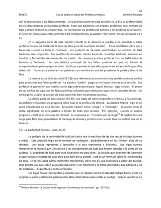 36 
MINTS  Curso Sobre el Libro del Profeta Jeremías  Eufemio Ricardo 
 
con lo relacionado a los falsos profetas.  En la primera parte de esta sección (vv. 9‐15), el profeta habla 
de las características de los malos profetas.  Estos son adúlteros, son impíos,  profetizan en el nombre de 
Baal y andan en mentira e hipocresía.  Se mencionan los profetas de Samaria y los profetas de Jerusalén.   
El juicio de Jehová para estos profetas está introducido por la palabra “por tanto” en los versículos 12 y 
15.   
En  la  segunda  parte  de  esta  sección  (16‐24)  se  le  advierte  al  pueblo  a  no  escuchar  a  estos 
profetas porque no hablan de la boca de Dios pero de su propio corazón.    Estos profetizan sobre paz y  
bienestar  cuando  es  todo  lo  contrario.    Los  profetas  de  Samaria  profetizaban  en  nombre  de  Baal 
haciendo errar al pueblo.  Los profetas de Jerusalén  hacían torpezas, cometían adulterio, andaban en 
mentira  y  fortalecían  las  manos  de  los  malos.    Se  compara  a  estos  profetas  con  los  habitantes  de 
Sodoma  y  Gomorra.    La  característica  principal  de  los  falsos  profetas  es  que  no  llaman  al 
arrepentimiento pero apoyan lo malo.  Le dicen a pueblo lo que ellos quieren oír en vez de lo que ellos 
deben oír.   Suavizan y endulzan sus palabras con mentira en vez de proclamar la palabra directa de 
Dios. 
La tercera parte de la sección (25‐32) hace referencia de como los falsos profeta usan sus sueños 
para proclamar sus falsas profecías.  La palabra “sueño”  juega un rol importante es esta sección.  Los 
profetas se apoyan en sus  sueños como algo sobrenatural para  lograr alcanzar  algo natural.   El poder 
de los sueños era algo que los falsos profetas utilizaban para demostrar que tenían un poder divino.  Sin 
embargo no usaban la palabra de Dios, pero más bien sus propias palabras.   
La ultima parte de esta sección (33‐40)  nos habla de como responderá Jeremías a  los profetas, 
sacerdotes y el pueblo a la pregunta sobre cual es la profecía de Jehová.   La palabra hebrea  ‫א‬ָ‫ַשּׂ‬‫מ‬ es de 
suma importancia en esta sección.  Se puede traducir como “carga,”  o “mensaje.”   Se puede notar el 
doble  significado  de  esta  palabra  a  través  de  toda  esta  sección.    Por  ejemplo,    cuando  el  pueblo 
pregunta: ¿Cual es el mensaje de Jehová?  La respuesta es: “Ustedes son la carga”38
 El pueblo era una 
carga para Dios pues pervirtieron el mensaje de Jehová y profetizaron cuando Dios les ordenó que no lo 
hicieran.
3.5.  La cautividad de Judá.  Caps. 24‐25 
La profecía de la cautividad de Judá se ilustra con la metáfora de las dos cestas de higos buenos 
y  malos.    Esta  profecía  llega  en  el  reinado  de  Sedequías    probablemente  en  los  últimos  años  de  su 
reinado.    Una  cesta  representa  a  Jerusalén  y  la  otra  representa  a  Babilonia.    Los  higos  buenos 
representan la manera que Dios mirará a los transportados de Judá que fueron echados a la tierra de los 
caldeos.  El propósito de Dios para este cautiverio era para bien.  La lección que debemos de aprender 
es que incluso el castigo de Dios obra para bien de su pueblo.  Este es un mensaje sobre la  misericordia 
de Dios.  El no nos paga como realmente merecemos, pero nos da una esperanza a pesar del castigo.  
Dios pondrá sus ojos sobre su pueblo para bien y los retornará a la tierra prometida. Los edificará y no 
los destruirá.  Los plantará y no los arrancará.   
Los higos malos representan a aquellos que se rebelan contra el plan del castigo divino, estos no 
aceptan el exilio a Babilonia pero buscan otras alternativas para evitar el castigo.  Desean quedarse en 
                                                            
38
 William McKane.  A Critical and Exegetical Commentary on Jeremiah.  pp.  597‐600. 
 