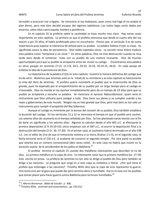 37 
MINTS  Curso Sobre el Libro del Profeta Jeremías  Eufemio Ricardo 
 
Jerusalén y procuran irse a Egipto.  Se menciona al rey Sedequías, pues como mal higo él no aceptó el 
plan divino, pero más bien decidió escapar del régimen babilónico. Los malos higos serán dados por 
escarnio, sobre ellos caerá espada, hambre y pestilencia. 
  En  el  capitulo 25 la profecía sobre la  cautividad se hace mucho mas  clara.    Hay varias cosas 
importantes en este capitulo.  Lo primero es que el profeta menciona que desde el cuarto año del rey 
Joacim y por 23 años, él había profetizado pero no escucharon.  Pienso que  el versículo 3 es de suma 
importancia pues expone la tolerancia de Jehová para su pueblo.  La palabra hebrea ‫ֵים‬‫כּ‬ְ‫אַשׁ‬ es clave.  Su 
significado evoca la idea de persistencia.  Dios habla repetidas veces.  La versión reina Valera traduce 
esta palabra como “temprano y sin cesar.”  En otras palabras, Dios no trae destrucción cuando es muy 
tarde  pero  desde  el  comienzo    trata  con  su  pueblo  de  una  manera  incesante.    Dios  da  muchas 
oportunidades para que su pueblo se arrepienta antes de  enviar su castigo.     Encontramos esta palabra 
es  otros  pasajes  en  Jeremías  (7:13,  11:7‐8,  26:5,  29:19,  32:33,  35:14‐15,  44:4).    En  cada  pasaje  de 
enfatiza la idea de la persistencia de Dios. 
La importancia de la palabra ‫ֵים‬‫כּ‬ְ‫ אַשׁ‬en este capítulo  muestra la manera definitiva del castigo que 
ha de venir.  Notemos que Jeremías está en la  mitad de su ministerio y es este capitulo es básicamente 
la  mita  del  libro  de  Jeremías.    El  profeta  quiere  recordarle  al  pueblo  que  la  misericordia  de  Dios  es 
grande, pues ha esperado por el arrepentimiento de su pueblo por un largo tiempo pero el castigo es 
irrevocable.  Dios no manda al rey opresor inmediatamente pero da un tiempo de 23 años para que su 
pueblo  se  arrepienta  y  escuche  su  palabra.    Se  menciona  al  opresor  Nabucodonosor,  quien  seria  el 
instrumento que Dios utilizaría para castigar a Judá.  Dios tiene sus planes y se cumplen usando a los 
reyes y gobernantes de este mundo.  Ningún rey es más grande que Dios, pero más bien es tan solo un 
instrumento para cumplir el propósito del Rey Soberano.   
Aunque el castigo es inminente por la dureza del corazón de su pueblo, Dios también establece 
la duración del castigo.  En los versículos 11 y 12 se menciona el tiempo en que el pueblo será cautivo.  
Los setenta años de cautiverio es el tiempo señalado por Dios.  Se han planteado varias teorías con el fin 
de darle un significado a los setenta años.  Algunos lo calculan desde el año 605 a.C. al efectuarse la 
primera deportación (2 R 24:10‐15); otros empiezan con el 587 a.C., al ocurrir la deportación final y la 
destrucción del templo (2 Cr. 36: 17‐20).  En el primer caso, el cautiverio habría terminado en el año 538 
a.C. con el edito de Ciro de que el remanente volviera a su tierra (Esdras 1:1‐3), en el segundo caso, la 
fecha terminal sería el 516 a.C. al acabarse de construir el segundo templo.  Por otra parte es posible 
que setenta sea un número convencional (diez veces siete).  En este caso no habría que insistir en la 
duración exacta  de la servidumbre de los judíos en Babilonia.39
 
El profeta  termina el capitulo 25 usando dos metáforas interesantes que describen la ira de 
Dios.  La primera metáfora es la copa de vino.  Es interesante notar que la primera metáfora (vv. 17‐19) 
está  escrita en prosa.  La profecía de Jeremías no tan solo se dirige al pueblo de Dios pero también se 
dirige a las naciones.  La pregunta que surge es si esta copa es simbólica o literal.  ¿Por qué tiene el 
profeta que embriagar a las naciones?  Timothy Willis dice que la copa de vino representa la guerra.  
Uno toma vino por el gozo que puede dar pero termina ebrio y humillado.  Ese es el caso con los pueblos 
que toman placer para hacer guerra contra Babilonia pero terminan humillados.40
 
                                                            
39
 J. Mervin Breneman.  Biblia de Estudio.  p.  806. 
40
 Timothy Willis.  Jeremiah and Lamentations.  pp. 210‐212. 
 