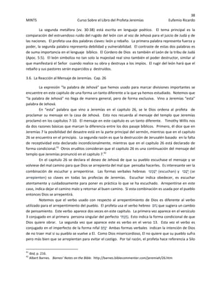 38 
MINTS  Curso Sobre el Libro del Profeta Jeremías  Eufemio Ricardo 
 
La  segunda  metáfora  (vv.  30‐38)  está  escrita  en  lenguaje  poético.    El  tema  principal  es  la 
comparación del estruendoso ruido del rugido del león con al voz de Jehová para el juicio de Judá y de 
las naciones.  El profeta usa dos palabras claves: león y rebaño.  La primera palabra representa fuerza y 
poder, la segunda palabra representa debilidad y vulnerabilidad.  El contraste de estas dos palabras es 
de suma importancia en el lenguaje  bíblico.  El Cordero de Dios  es también el León de la tribu de Judá 
(Apoc. 5:5).  El león simboliza no tan solo la majestad real sino también el poder destructor, similar al 
que manifestará el Señor  cuando realice su obra y destruya a los impíos.  El rugir del león hará que el 
rebaño y sus pastores serán esparcidos y  destruidos.   
3.6.  La Reacción al Mensaje de Jeremías.  Cap. 26 
  La expresión “la palabra de Jehová” que hemos usado para marcar divisiones importantes se 
encuentre en este capitulo de una forma un tanto diferente a la que ya hemos estudiado.  Notemos que  
“la palabra de Jehová” no llega de manera general, pero de forma exclusiva.  Vino a Jeremías “esta” 
palabra de Jehová. 
En  “esta”  palabra  que  vino  a  Jeremías  en  el  capitulo  26,  se  le  Dios  ordena  al  profeta    de 
proclamar su mensaje en la casa de Jehová.  Esto nos recuerda al mensaje del templo que Jeremías 
proclamó en los capítulos 7‐10.  El mensaje en este capitulo es un tanto diferente.   Timothy Willis nos 
da dos razones básicas que marcan la diferencia entre los dos pasaje bíblicos.  Primero, él dice que en 
Jeremías 7 la posibilidad del desastre está en la parte principal del sermón, mientras que en el capitulo 
26 se encuentra en el principio.  La segunda razón es que la destrucción de Jerusalén basado  en la falta 
de receptividad esta declarado incondicionalmente, mientras que en el capitulo 26 está declarado de 
forma condicional.41
  Otros eruditos consideran que el capitulo 26 es una continuación del mensaje del 
templo que Jeremías pronunció en el capitulo 7.42
 
En el capitulo 26 se declara el deseo de Jehová de que su pueblo escuchase el mensaje y se 
volviese del mal camino para que Dios se arrepienta del mal que  pensaba hacerles.  Es interesante ver la 
combinación  de  escuchar  y  arrepentirse.    Las  formas  verbales  hebreas   ‫ְעוּ‬‫מ‬ְ‫ִשׁ‬‫י‬ (escuchan) y  ‫בוּ‬ֻ‫ָשׁ‬‫י‬ (se 
arrepienten) so  claves  en  todas  las  profecías  de  Jeremías.    Escuchar  indica  obedecer,  es  escuchar 
atentamente y cuidadosamente para poner es práctica lo que se ha escuchado.  Arrepentirse en este 
caso, indica dejar el camino malo y retornar al buen camino.  Si esta combinación es usada por el pueblo 
entonces Dios se arrepentirá.   
Notemos  que  el  verbo  usado  con  respecto  al  arrepentimiento  de  Dios  es  diferente  al  verbo 
utilizado para el arrepentimiento del pueblo.  El profeta usa el verbo hebreo  ‫ִחם‬‫נ‬ que sugiera un cambio 
de pensamiento.  Este verbo aparece dos veces en este capitulo.  La primera vez aparece en el versículo 
3 conjugado en al primera  persona singular del perfecto ‫ִי‬‫תּ‬ְ‫מ‬ַ‫ח‬ִ‫נ‬. Esto indica la forma condicional de que 
Dios  quiere  obrar.    La  segunda  vez  que  aparece  este  es  verbo  en  el  verso  13.    Esta  vez  el  verbo  es 
conjugado en el imperfecto de la forma nifal ‫ֵם‬‫ח‬ָ‫נּ‬ִ‫י‬  Ambas formas verbales  indican la intención de Dios 
de no traer mal si su pueblo se vuelve a El.  Como Dios misericordioso, El no quiere que su pueblo sufra 
pero más bien que se arrepientan para evitar el castigo.  Por tal razón, el profeta hace referencia a Silo 
                                                            
41
 Ibid, p. 216. 
42
 Albert Barnes.   Barnes’ Notes on the Bible.  http://barnes.biblecommenter.com/jeremiah/26.htm 
 
