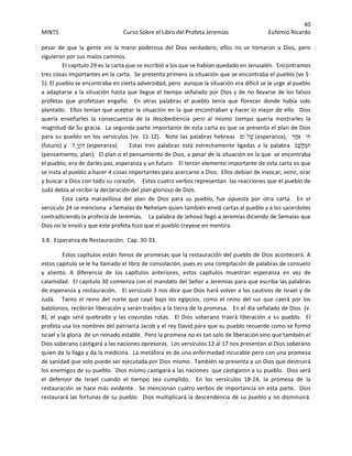 40 
MINTS  Curso Sobre el Libro del Profeta Jeremías  Eufemio Ricardo 
 
pesar  de  que  la  gente  vio  la  mano  poderosa  del  Dios  verdadero,  ellos  no  se  tornaron  a  Dios,  pero 
siguieron por sus malos caminos.  
El capitulo 29 es la carta que se escribió a los que se habían quedado en Jerusalén.  Encontramos 
tres cosas importantes en la carta.  Se presenta primero la situación que se encontraba el pueblo (vv 1‐
5). El pueblo se encontraba en cierta adversidad, pero  aunque la situación era difícil se le urge al pueblo 
a adaptarse a la situación hasta que llegue el tiempo señalado por Dios y de no llevarse de los falsos 
profetas  que  profetizan  engaño.    En  otras  palabras  el  pueblo  tenía  que  florecer  donde  había  sido 
plantado.  Ellos tenían que aceptar la situación en la que encontraban y hacer lo mejor de ello.  Dios 
quería  enseñarles  la  consecuencia  de  la  desobediencia  pero  al  mismo  tiempo  quería  mostrarles  la 
magnitud de Su gracia.  La segunda parte importante de esta carta es que se presenta el plan de Dios 
para  su  pueblo  en  los  versículos  (vv.  11‐12).    Note  las  palabras  hebreas    ‫לֹום‬ָ‫שׁ‬ (esperanza),    ִ‫ר‬ֲ‫ח‬‫אַ‬ ‫תי‬
(futuro) y    ‫ָֽה‬‫ו‬ְ‫ק‬ִ‫ת‬ (esperanza).        Estas  tres  palabras  está  estrechamente  ligadas  a  la  palabra  ֹ‫ב‬ָ‫ֲשׁ‬‫ח‬ַ‫מּ‬‫ת‬
(pensamiento, plan). El plan o el pensamiento de Dios, a pesar de la situación en la que  se encontraba 
el pueblo, era de darles paz, esperanza y un futuro.   El tercer elemento importante de esta carta es que 
se insta al pueblo a hacer 4 cosas importantes para acercarse a Dios.  Ellos debían de invocar, venir, orar 
y buscar a Dios con todo su corazón.    Estos cuatro verbos representan  las reacciones que el pueblo de 
Judá debía al recibir la declaración del plan glorioso de Dios. 
Esta  carta  maravillosa  del  plan  de  Dios  para  su  pueblo,  fue  opuesta  por  otra  carta.    En  el 
versículo 24 se menciona  a Semaías de Nehelam quien también envió cartas al pueblo y a los sacerdotes 
contradiciendo la profecía de Jeremías.    La palabra de Jehová llegó a Jeremías diciendo de Semaías que 
Dios no le envió y que este profeta hizo que el pueblo creyese en mentira.   
3.8.  Esperanza de Restauración.  Cap. 30‐33. 
Estos capítulos están llenos de promesas que la restauración del pueblo de Dios acontecerá. A 
estos capitulo se le ha llamado el libro de consolación, pues es una compilación de palabras de consuelo 
y  aliento.  A  diferencia  de  los  capítulos  anteriores,  estos  capítulos  muestran  esperanza  en  vez  de 
calamidad.  El capitulo 30 comienza con el mandato del Señor a Jeremías para que escriba las palabras 
de esperanza y restauración.   El versículo 3 nos dice que Dios hará volver a los cautivos de Israel y de 
Judá.     Tanto el reino del norte que cayó bajo los  egipcios,  como el reino  del sur que  caerá por los 
babilonios, recibirán liberación y serán traídos a la tierra de la promesa.   En el día señalado de Dios  (v. 
8),  el  yugo  será  quebrado  y  las  coyundas  rotas.    El  Dios  soberano  traerá  liberación  a  su  pueblo.    El 
profeta usa los nombres del patriarca Jacob y el rey David para que su pueblo recuerde como se formó 
Israel y la gloria  de un reinado estable.  Pero la promesa no es tan solo de liberación sino que también el 
Dios soberano castigará a las naciones opresoras.  Los versículos 12 al 17 nos presentan al Dios soberano 
quien da la llaga y da la medicina.  La metáfora es de una enfermedad incurable pero con una promesa 
de sanidad que solo puede ser ejecutada por Dios mismo.  También se presenta a un Dios que destruirá 
los enemigos de su pueblo.  Dios mismo castigará a las naciones  que castigaron a su pueblo.  Dios será 
el  defensor  de  Israel  cuando  el  tiempo  sea  cumplido.    En  los  versículos  18‐24,  la  promesa  de  la 
restauración se hace más evidente.  Se mencionan cuatro verbos de importancia en esta parte.  Dios 
restaurará las fortunas de su pueblo.  Dios multiplicará la descendencia de su pueblo y no disminuirá.  
 