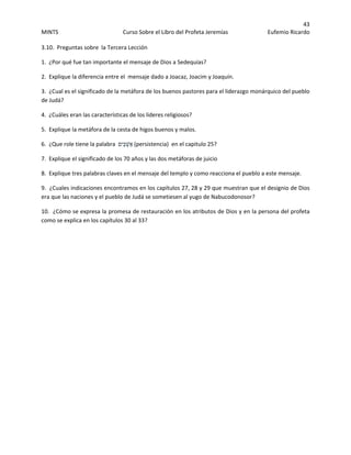 43 
MINTS  Curso Sobre el Libro del Profeta Jeremías  Eufemio Ricardo 
 
3.10.  Preguntas sobre  la Tercera Lección  
1.  ¿Por qué fue tan importante el mensaje de Dios a Sedequías? 
2.  Explique la diferencia entre el  mensaje dado a Joacaz, Joacim y Joaquín. 
3.  ¿Cual es el significado de la metáfora de los buenos pastores para el liderazgo monárquico del pueblo 
de Judá? 
4.  ¿Cuáles eran las características de los lideres religiosos? 
5.  Explique la metáfora de la cesta de higos buenos y malos. 
6.  ¿Que role tiene la palabra  ‫ֵים‬‫כּ‬ְ‫( אַשׁ‬persistencia)  en el capitulo 25? 
7.  Explique el significado de los 70 años y las dos metáforas de juicio 
8.  Explique tres palabras claves en el mensaje del templo y como reacciona el pueblo a este mensaje. 
9.  ¿Cuales indicaciones encontramos en los capítulos 27, 28 y 29 que muestran que el designio de Dios 
era que las naciones y el pueblo de Judá se sometiesen al yugo de Nabucodonosor? 
10.  ¿Cómo se expresa la promesa de restauración en los atributos de Dios y en la persona del profeta 
como se explica en los capítulos 30 al 33? 
 
 
 
 
 
 
 
 
 
 
 
 
 
 
 
 
 
 
 
 