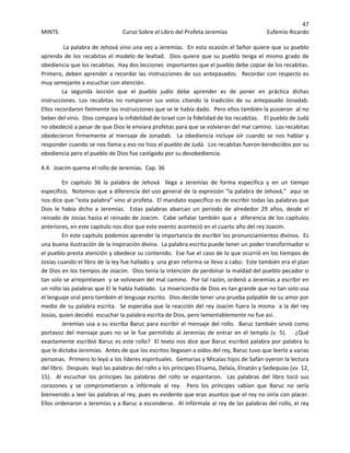 47 
MINTS  Curso Sobre el Libro del Profeta Jeremías  Eufemio Ricardo 
 
 La palabra de Jehová vino una vez a Jeremías.  En esta ocasión el Señor quiere que su pueblo 
aprenda de los recabitas el modelo de lealtad.  Dios quiere que su pueblo tenga el mismo grado de 
obediencia que los recabitas.  Hay dos lecciones  importantes que el pueblo debe copiar de los recabitas.  
Primero, deben aprender a recordar las instrucciones de sus antepasados.  Recordar con respecto es 
muy semejante a escuchar con atención. 
La  segunda  lección  que  el  pueblo  judío  debe  aprender  es  de  poner  en  práctica  dichas 
instrucciones.  Los  recabitas  no  rompieron  sus  votos  citando  la  tradición  de  su  antepasado  Jonadab.  
Ellos recordaron fielmente las instrucciones que se le había dado.  Pero ellos también la pusieron  al no 
beber del vino.  Dios compara la infidelidad de Israel con la fidelidad de los recabitas.    El pueblo de Judá 
no obedeció a pesar de que Dios le enviara profetas para que se volvieran del mal camino.  Los recabitas 
obedecieron  firmemente  al  mensaje  de  Jonadab.    La  obediencia  incluye  oír  cuando  se  nos  hablar  y 
responder cuando se nos llama y eso no hizo el pueblo de Judá.  Los recabitas fueron bendecidos por su 
obediencia pero el pueblo de Dios fue castigado por su desobediencia.   
4.4.  Joacim quema el rollo de Jeremías.  Cap. 36 
En  capitulo  36  la  palabra  de  Jehová    llega  a  Jeremías  de  forma  especifica  y  en  un  tiempo 
especifico.  Notemos que a diferencia del uso general de la expresión “la palabra de Jehová,”  aquí se 
nos dice que “esta palabra” vino al profeta.  El mandato específico es de escribir todas las palabras que 
Dios  le  había  dicho  a  Jeremías.    Estas  palabras  abarcan  un  periodo  de  alrededor  29  años,  desde  el 
reinado de Josías hasta el reinado de Joacim.  Cabe señalar también que a  diferencia de los capítulos 
anteriores, en este capitulo nos dice que este evento aconteció en el cuarto año del rey Joacim.   
En este capitulo podemos aprender la importancia de escribir los pronunciamientos divinos.  Es 
una buena ilustración de la inspiración divina.  La palabra escrita puede tener un poder transformador si 
el pueblo presta atención y obedece su contenido.  Ese fue el caso de lo que ocurrió en los tiempos de 
Josías cuando el libro de la ley fue hallado y  una gran reforma se llevo a cabo.  Este también era el plan 
de Dios en los tiempos de Joacim.  Dios tenia la intención de perdonar la maldad del pueblo pecador si 
tan solo se arrepintiesen  y se volviesen del mal camino.  Por tal razón, ordenó a Jeremías a escribir en 
un rollo las palabras que El le había hablado.  La misericordia de Dios es tan grande que no tan solo usa 
el lenguaje oral pero también el lenguaje escrito.  Dios decide tener una prueba palpable de su amor por 
medio de su palabra escrita.  Se esperaba que la reacción del rey Joacim fuera la misma  a la del rey 
Josías, quien decidió  escuchar la palabra escrita de Dios, pero lamentablemente no fue así.   
Jeremías usa a su escriba Baruc para escribir el mensaje del rollo.  Baruc también sirvió como 
portavoz del mensaje pues no se le fue permitido al Jeremías de entrar en el templo (v. 5).    ¿Qué 
exactamente escribió Baruc es este rollo?  El texto nos dice que Baruc escribió palabra por palabra lo 
que le dictaba Jeremías.  Antes de que los escritos llegasen a oídos del rey, Baruc tuvo que leerlo a varias 
personas.  Primero lo leyó a los líderes espirituales.  Gemarias y Micaías hijos de Safán oyeron la lectura 
del libro.  Después  leyó las palabras del rollo a los príncipes Elisama, Delaía, Elnatán y Sedequías (vv. 12, 
15).    Al  escuchar  los  príncipes  las  palabras  del  rollo  se  espantaron.    Las  palabras  del  libro  tocó  sus 
corazones  y  se  comprometieron  a  infórmale  al  rey.    Pero  los  príncipes  sabían  que  Baruc  no  sería 
bienvenido a leer las palabras al rey, pues es evidente que eras asuntos que el rey no oiría con placer.  
Ellos ordenaron a Jeremías y a Baruc a esconderse.  Al infórmale al rey de las palabras del rollo, el rey 
 