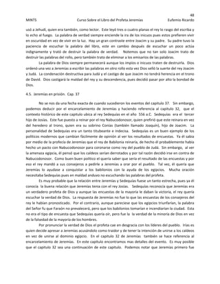48 
MINTS  Curso Sobre el Libro del Profeta Jeremías  Eufemio Ricardo 
 
usó a Jehudí, quien era también, como lector.  Este leyó tres o cuatro planas el rey lo rasgo del escriba y 
lo echo al fuego.  La palabra de verdad siempre enciende la ira de los inicuos pues estos prefieren vivir 
en oscuridad en vez de vivir en la luz.  Hay un gran contraste entre Joacim y su padre.  Su padre tuvo la 
paciencia  de  escuchar  la  palabra  del  libro,  este  en  cambio  después  de  escuchar  un  poco  actúa 
indignamente  y  trató  de  destruir  la  palabra  de  verdad.      Notemos  que  no  tan  solo  Joacim  trato  de 
destruir las palabras del rollo, pero también trato de eliminar a los emisarios de las palabras.   
  La palabra de Dios siempre permanecerá aunque los impíos o inicuos traten de destruirla.  Dios 
ordenó una vez a Jeremías a escribir las palabras en otro rollo esta vez Dios selló la suerte del rey Joacim 
y Judá.  La condenación destructiva para Judá y el castigo de que Joacim no tendrá herencia en el trono 
de David.  Dios castigará la maldad del rey y su descendencia, pues decidió pasar por alto la bondad de 
Dios.   
4.5.  Jeremías en prisión.  Cap. 37 
No se nos da una fecha exacta de cuando sucedieron los eventos del capitulo 37.   Sin embargo, 
podemos  deducir  por  el  encarcelamiento  de  Jeremías  y  haciendo  referencia  al  capitulo  32,    que  el 
contexto histórico de este capitulo ubica al rey Sedequías en el año  556 a.C.  Sedequías  era el  tercer 
hijo de Josías.  Este fue puesto a reinar por el rey Nabucodonosor, quien prefirió que este reinara en vez 
del  heredero  al  trono,  quien  era  su  sobrino  Conías  (también  llamado  Joaquín),  hijo  de  Joacim.    La 
personalidad de Sedequías era un tanto titubeante e indecisa.  Sedequías es un buen ejemplo de los 
políticos modernos que cambian fácilmente de opinión al ver los resultados de encuestas.  Ya él sabia  
por medio de la profecía de Jeremías que el rey de Babilonia reinaría, de hecho él probablemente había 
hecho un pacto con Nabucodonosor para coronarse como rey del pueblo de Judá.  Sin embargo,  al ver 
la amenaza egipcia, él pensó que los caldeos serían derrotados y por tal razón decidió irse en contra de 
Nabucodonosor.  Como buen buen político el quería saber que sería el resultado de las encuestas y por 
eso el rey mandó a sus consejeros a pedirle a Jeremías a orar por el pueblo.  Tal vez, él quería que  
Jeremías  lo  ayudase  a  conquistar  a  los  babilonios  con  la  ayuda  de  los  egipcios.    Mucha  oración 
necesitaba Sedequías pues en maldad anduvo no escuchando las palabras del profeta.   
Es muy probable que la relación entre Jeremías y Sedequías fuese un tanto estrecha, pues ya él 
conocía  la buena relación que Jeremías tenia con el rey Josías.   Sedequías reconocía que Jeremías era 
un verdadero profeta de Dios y aunque las encuestas de la mayoría le daban la victoria, el rey quería 
escuchar la verdad de Dios.  La respuesta de Jeremías no fue lo que las encuestas de los consejeros del 
rey le habían pronosticado.  Por el contrario, aunque pareciese que los egipcios triunfarían, la palabra 
del Señor fu que Faraón no prevalecerá, pero que los babilonios tomarían e incendiarían la ciudad.  Esta 
no era el tipo de encuesta que Sedequías quería oír, pero fue la  la verdad de la minoría de Dios en vez 
de la falsedad de la mayoría de los hombres.   
Por pronunciar la verdad de Dios el profeta cae en desgracia con los líderes del pueblo.  Irías es 
quien decide apresar a Jeremías acusándolo como traidor y de tener la intención de unirse a los caldeos 
en  vez  de  unirse  al  dominio  egipcio.    En  el  capitulo  32  de  Jeremías    también  se  hace  referencia  al 
encarcelamiento de Jeremías.  En este capítulo encontramos mas detalles del evento.  Es muy posible 
que el capitulo 32 sea una continuación de este capitulo.  Podemos notar que Jeremías primero fue 
 