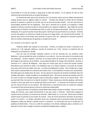 49 
MINTS  Curso Sobre el Libro del Profeta Jeremías  Eufemio Ricardo 
 
encarcelado  en  la  casa  de  Jonatán  y  luego  pasó  al  patio  del  palacio.    En  el  capitulo  32  solo  se  hace 
referencia del encarcelamiento en el patio del palacio.   
Es interesante notar que en los versículos 10 y 11 Jeremías reitera que los caldeos prevalecerán 
aunque  parezca  que  los  egipcios  estén  en  control.      Jeremías  fue  llevado  en  frente  de  los  príncipes 
quienes le azotaron y pusieron en prisión, que era la casa del escriba Jonatán.  Una vez más vemos la 
personalidad  vacilante  del  rey  Sedequías.    Este  sacó  a  Jeremías  de  la  prisión  y  le  preguntó  si  había 
palabra de Jehová y Jeremías le dijo la misma profecía con respecto a Babilonia.  Dios habla de muchas 
maneras pero el hombre no entiende pues tiene su vista en los deseos personales.  Este era el caso con 
Sedequías, él no quería escuchar lo que Dios quería  decirle pero lo que él tenía en su corazón.  Jeremías 
una vez más apela a su inocencia y le pide al rey que no lo haga volver  a la casa del escriba Jonatán.  Al 
parecer esta cárcel era horrenda, pues Jeremías no quería morir allí.  Sedequías le concede la petición  
pero lo mantiene detenido por los guardas en el patio de la cárcel.   
4.6.  Jeremías  en la cisterna.  Cap. 38 
Podemos dividir este capitulo en tres partes.  Primero, el complot de meter a Jeremías en la 
cisterna  (vv.  1‐6);  segundo,  defensa  y  rescate  de  Jeremías  (vv.  7‐13);    tercero,  la  audiencia  del  rey 
Sedequías con Jeremías (vv. 14‐28). 
Una  vez  más  los  príncipes  malvados  quieren  el  mal  de  Jeremías  por  sus  profecías  sobre 
Babilonia.  Esta vez deciden de echar al profeta en una cisterna.  Una vez más vemos la inconstancia del 
rey Sedequías.  Aunque respecta a Jeremías, el rey quería estar de acuerdo con sus príncipes, pues le 
dice hagan lo que quieran con el profeta.  Los príncipes decidieron el castigo más humillante,  de poner a 
Jeremías  en  la    cisterna  de  Malquías.    Este  lugar  era  mucho  peor  que  la  cárcel  del  escriba  Jonatán.  
Recordemos que Jeremías le pidió a rey Sedequías que no lo dejara regresar a la prisión de Jonatán, 
pues pues allí moriría por haber poco pan.  La cisterna de Malquías era peor.  Allí no había pan ni agua.  
Esta cisterna representaba una sentencia de muerte cruel.  La humedad de la cisterna era escalofriante.  
No había agua mas estaba lleno de cieno.  No tan solo fue la situación de Jeremías humillante pero fue 
también aterradora.  Estaba hundido en la suciedad del cieno.  Allí moriría Jeremías de hambre y de frio.  
Era como si fuese un enemigo de guerra que es torturado y dejado a morir de una forma lenta.  ¿Por 
qué permitió Dios tal suerte en la vida de Jeremías?  Parece injusto que Jeremías padezca sufrimiento 
cuando lo único que decía era la verdad que Dios le envió decir.  La situación de Jeremías nos enseña 
que los siervos de Dios no son exentos  del sufrimiento y la persecución pero en medio de cualquier 
circunstancia Dios promete gracia y fuerza en medio de la adversidad.  
La gracia de Dios se manifiesta cuando Ebed‐melec decide rescatar al profeta.  Este era un buen 
amigo  de  Jeremías,  pues  apela  directamente  al  rey  para  salvar  a  Jeremías.    Ebed‐melec  pregona  la 
injustica de los príncipes y la inocencia de Jeremías.  Ebed‐melec no  es tan solo  teórico pero también 
práctico pues le presenta al rey el plan de rescate.  Toma de forma personal la situación de Jeremías y 
acude a su socorro.  Un etíope, extranjero tiene mas compasión que los parientes judíos del profeta.  
Sedequías cambia de opinión y decide socorrer a Jeremías.  La consciencia del rey es tocada por las 
palabras de Ebed‐melec.  Pero en su afán de complacer a los demás, Sedequías deja a Jeremías en el 
patio de la cárcel. No se otorgó a Jeremías una libertad completa pero a medias.  
 