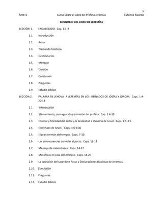 5 
MINTS  Curso Sobre el Libro del Profeta Jeremías  Eufemio Ricardo 
 
BOSQUEJO DEL LIBRO DE JEREMÍAS 
LECCIÓN  1.        ENCABEZADO.  Cap. 1:1‐3 
  1.1.        Introducción   
1.2.        Autor 
  1.3.        Trasfondo histórico 
  1.4.        Destinatarios 
  1.5.        Mensaje 
  1.6.        División 
  1.7.        Conclusión  
  1.8.        Preguntas  
  1.9.        Estudio Bíblico 
LECCIÓN 2.    PALABRA DE JEHOVÁ  A JEREMÍAS EN LOS  REINADOS DE JOSÍAS Y JOACIM.  Caps. 1:4‐
20:18 
2.1.       Introducción   
2.2.       Llamamiento, consagración y comisión del profeta.  Cap. 1:4‐19 
  2.3.        El amor y fidelidad del Señor y la deslealtad e Idolatría de Israel.  Caps. 2:1‐3:5 
  2.4.        El rechazo de Israel.   Caps. 3:6‐6:30 
2.5.        El gran sermón del templo.  Caps. 7‐10   
  2.6.        Las consecuencias de violar el pacto.  Caps. 11‐13 
  2.7.        Mensaje de calamidades.  Caps. 14‐17 
  2.8.        Metáforas en casa del Alfarero.  Caps. 18‐20 
  2.9.        La oposición del sacerdote Pasur y Declaraciones Dualistas de Jeremías. 
2.10.     Conclusión 
  2.11.      Preguntas 
  2.12.      Estudio Bíblico        
 