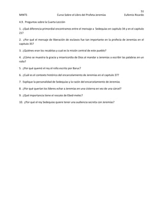 51 
MINTS  Curso Sobre el Libro del Profeta Jeremías  Eufemio Ricardo 
 
4.9.  Preguntas sobre la Cuarta Lección  
1.  ¿Qué diferencia primordial encontramos entre el mensaje a  Sedequías en capitulo 34 y en el capitulo 
21? 
2.  ¿Por qué el mensaje de liberación de esclavos fue tan importante en la profecía de Jeremías en el 
capitulo 35? 
3.  ¿Quiénes eran los recabitas y cual es la misión central de este pueblo? 
4.  ¿Cómo se muestra la gracia y misericordia de Dios al mandar a Jeremías a escribir las palabras en un 
rollo? 
5.  ¿Por qué quemó el rey el rollo escrito por Baruc? 
6.  ¿Cuál es el contexto histórico del encarcelamiento de Jeremías en el capitulo 37? 
7.  Explique la personalidad de Sedequías y la razón del encarcelamiento de Jeremías 
8.  ¿Por qué querían los líderes echar a Jeremías en una cisterna en vez de una cárcel?
9.  ¿Qué importancia tiene el rescate de Ebed‐melec? 
10.  ¿Por qué el rey Sedequías quiere tener una audiencia secreta con Jeremías? 
 
 
 
 
 
 
 
 
 
 
 
 
 
 
 