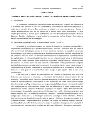 53 
MINTS  Curso Sobre el Libro del Profeta Jeremías  Eufemio Ricardo 
 
QUINTA LECCIÓN 
 PALABRA DE JEHOVÁ A JEREMÍAS DURANTE Y DESPUÉS DE LA CAÍDA  DE JERUSALÉN  CAPS. 39:1‐45:5. 
5.1.  Introducción 
  En esta sección estudiaremos el cumplimiento de la profecía sobre el castigo que sobrevendría 
al pueblo de Judá.  La caída de Jerusalén como también los eventos que acontecieron después de la 
caída,  fueron  ejemplos  de  como  Dios  cumple  con  su  palabra  en  el  momento  oportuno.    Cuando  el 
tiempo señalado por Dios llega, no hay manera que el hombre  pueda resistir su soberanía.  En esta 
lección aprenderemos la decisión que el profeta tenía que hacer de quedarse en Jerusalén o de irse a 
Babilonia.    También  estudiaremos  en  esta  lección,  los  mensajes  del  profeta  dirigido  a  Ebed‐melec,  a 
Baruc y al pueblo hebreo que se fue a Egipto. 
5.2.  La toma de Jerusalén y la suerte de Sedequías y del pueblo.  Cap. 39:1‐17 
La profecía de Jeremías con respecto a la invasión de Jerusalén se cumple en enero de 588 a.C.  
En esa fecha Nabucodonosor y su ejército le ponen cerco a Jerusalén.  Podríamos decir que fueron 9 
años en  el reinado de Sedequías  cuando la invasión babilónica  aconteció.   La ciudad  no  fue  tomada 
inmediatamente pero el ejército babilónico cercó la ciudad por casi dos años y en Julio o agosto de 587 
a.C., el ejército entró a la ciudad.  En la lección anterior hablamos de la personalidad vacilante e indecisa 
del rey Sedequías.  Es este capitulo podemos notar  una vez tal personalidad.  Al ver al ejército caldeo 
entrando en la ciudad, Sedequías decide de huir con sus soldados saliendo de noche.  Sedequías tenía 
dos opciones.  La primera opción era la de aceptar la realidad de los hechos y someterse al castigo de 
parte de Nabucodonosor, como parte del cumplimiento de la profecía.  Su otra opción era de rechazar el 
cumplimiento  de  la  profecía  y  depender  en  su  propio  racionamiento  y  en  su  capacidad  de  escapar.  
Sedequías  se  dejó  guiar  de  su  espíritu  titubeante  y  escogió  la  peor  opción.    Esto  le  trajo  serias 
consecuencias. 
Cabe  notar  que  el  ejército  de  Nabucodonosor  no  comienza  la  destrucción  sino  hasta  que 
Sedequías  fuese  capturado    y  enjuiciado.    La  misericordia  de  Dios  todavía  estaba  al  alcance  del  rey 
Sedequías.  Dios todavía quería tratar con Sedequías y esparcirle el gran sufrimiento si tan solo él se 
rindiese al rey Nabucodonosor como Jeremías lo había profetizado.  De hecho, Sedequías tuvo tiempo 
de reflexionar por un año y medio antes de que los generales de Nabucodonosor entraran en la ciudad.  
Pero Sedequías decidió  huir al desierto.  Se dejó guiar por la falsedad de su propia imaginación en vez 
de enfrentar la realidad.  El ejército de Babilonia les persiguió y lo trajeron a Ribbla. Allí fue sentenciado.  
La condena para Sedequías fue cruenta, primero fusilan a sus hijos y nobles delante de sus propios ojos, 
luego le sacan los ojos  y lo encadenan para llevarlo a Babilonia.  Los caldeos no se conformaron con el 
castigo dado a Sedequías y  a su familia pero continuaron su castigo de forma sistemática.  Primero, 
destruyen la casa real, después destruyen las casas de la gente y finalmente destruyen las murallas de la 
ciudad de Jerusalén.    La primera parte de la condena fue dirigida  rey Sedequías de forma particular, 
puesto que Sedequías sufrió de forma personal el castigo de los caldeos.  La segunda parte fue dirigida al 
pueblo en general,  pues incendiaron el palacio real  y las casas del pueblo  y destruyeron sus murallas. 
 