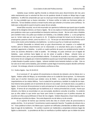 56 
MINTS  Curso Sobre el Libro del Profeta Jeremías  Eufemio Ricardo 
 
 Gedalías  (cuyo  nombre  significa  Grande  es  Jehová)  tenía  poco  discernimiento  del  mal,  pero 
sabía exactamente que la voluntad  de Dios era de quedarse donde él estaba en Mizpa bajo el yugo 
babilónico.  Es difícil de comprender por que no creyó que Ismael estaba planeando un complot contra 
él.    Es  muy  probable  que  su  buena  naturaleza    le  hiciese  confiar  en  todos  sus  hermanos  judíos  sin 
distinción.  Tal vez Gedalías conocía a Ismael mucho antes que Johanán y le tuviese suma confianza.  En 
todo caso su descuido le causó la muerte a pesar de ser avisado. 
Ismael (Dios escucha)  era el mal encarnado con apariencia inofensiva que quería que el pueblo 
saliese de los designios divinos y se fuese a Egipto.  No se nos explica el motivo principal del asesinato, 
pero podemos notar que su personalidad era bastante maliciosa y brutal.   No tan solo mata a Gedalías 
pero también mata a los judíos que estaban con Gedalías, a los soldados caldeos  y  a unos peregrinos 
que no  tenían nada que ver con la guerra (v. 6).  El objetivo principal de Ismael era de traicionar su 
propia gente y pasarse a Amón, como nos dice el  v. 11.  Tal vez por ser descendiente de la familia real él 
tenía cierto recelo contra Gedalías y los babilonios.  Lo cierto es que fue un traidor por excelencia. 
 Johanán  (Favorable  es  Jehová)  tenía  un  gran  discernimiento  con  respecto  a  la  maldad  del 
hombre  pero  le  faltaba  discernimiento  con  lo  relacionado  a  la  voluntad  divina  para  el  pueblo.    Él 
aconsejó sagazmente a Gedalías.  Le pintó un cuadro perfecto de quien era verdaderamente Ismael y 
como  sus  acciones  afectarían  a  todo  el  pueblo.    Sin  embargo,  no  pudo  continuar  con  el  legado  de 
Gedalías,    pues  continúo  hacia  Egipto  en  vez  de  volver  al  pueblo  a  Mizpa.    Johanán  tenía  un 
discernimiento claro, pero una personalidad ardiente.  Él actuaba de acuerdo a sus impulsos.  Johanán 
tenía temor de ser castigado por el dominio babilónico puesto que Ismael había depuesto su gobernante 
y había llevado el pueblo cautivo a Egipto.  Johanán también tenía bastante lealtad a su líder.  Este no 
tan solo vio lo malo contra Gedalías, pero también cuando llegó el momento propicio decidió confrontar 
a Ismael.  Sin embargo, Johanán no tenía lealtad y confianza en Dios. 
5.5.  Huida a Egipto.  Cap. 41:16‐43:13 
En el versículo 17  de capitulo 42 encontramos la intención de Johanán y de los líderes de ir a 
Egipto.  Habían salido de Mizpa y se encontraban ahora en la ciudad de Gerut‐quiman.  Es interesante 
notar  que  el  escritor  menciona  que  estaban  cerca  de  Belén.    La  ciudad  de  Belén  juego  un  papel 
importantísimo en los relatos bíblicos.  Fue la ciudad de los patriarcas y también la ciudad de los reyes.  
Esta historia tiene paralelo con el nacimiento de Jesús en esa ciudad  y la huida de Jesús y sus padres a 
Egipto.  En el versículo 18 encontramos la razón principal por la cual Johanán y los lideres querían irse a 
Egipto.  El temor de ser aniquilados por los babilonios es el  motivo primordial de su huida.  Puesto que 
Johanán y los líderes se encontraban en una encrucijada, decidieron consultar al profeta.  Es evidente 
que  ya  ellos  sabían  lo  que  tenían  que  hacer  pero  tenían  la  esperanza  que  el  profeta  estuviese  de 
acuerdo con ellos y que profetizase en favor de irse a Egipto.  Estaban dispuestos a hacer toda la palabra 
de Jehová que el profeta les dijese.  Pero esta disposición era de labios y no de corazón.   
En  el  capitulo  42  leemos  que  Jeremías  tomó  diez  días  en  oración  antes  de  pronunciarles  la 
palabra de Dios.  En el versículo 7 encontramos nuestra expresión favorita: “la palabra de Jehová vino a 
mi.”  Estas palabras le dicen a los lideres que si quieren ser edificados y bendecidos se deben de quedar 
bajo el yugo de los babilonios.   En cambio si quieren ser maldecidos y aniquilados entonces hagan de 
Egipto su destinación.  La providencia de Dios se manifiesta al profeta explicar que no deben de temer 
 