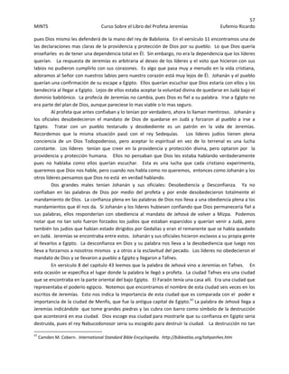 57 
MINTS  Curso Sobre el Libro del Profeta Jeremías  Eufemio Ricardo 
 
pues Dios mismo les defenderá de la mano del rey de Babilonia.  En el versículo 11 encontramos una de 
las declaraciones mas claras de la providencia y protección de Dios por su pueblo.  Lo que Dios quería 
enseñarles  es de tener una dependencia total en Él.  Sin embargo, no era la dependencia que los líderes 
querían.   La respuesta de Jeremías es arbitraria al deseo de los líderes y el voto que hicieron con sus 
labios no pudieron cumplirlo con sus corazones.  Es algo que pasa muy a menudo en la vida cristiana, 
adoramos al Señor con nuestros labios pero nuestro corazón está muy lejos de Él.  Johanán y el pueblo 
querían una confirmación de su escape a Egipto.  Ellos querían escuchar que Dios estaría con ellos y los 
bendeciría al llegar a Egipto.  Lejos de ellos estaba aceptar la voluntad divina de quedarse en Judá bajo el 
dominio babilónico.  La profecía de Jeremías no cambia, pues Dios es fiel a su palabra.  Irse a Egipto no 
era parte del plan de Dios, aunque pareciese lo mas viable o lo mas seguro.   
Al profeta que antes confiaban y lo tenían por verdadero, ahora lo llaman mentiroso.   Johanán y 
los  oficiales  desobedecieron  el  mandato  de  Dios  de  quedarse  en  Judá  y  forzaron  al  pueblo  a  irse  a 
Egipto.    Tratar  con  un  pueblo  testarudo  y  desobediente  es  un  patrón  en  la  vida  de  Jeremías.  
Recordemos  que  la  misma  situación  pasó  con  el  rey  Sedequías.      Los  líderes  judíos  tienen  plena 
conciencia  de  un  Dios  Todopoderoso,  pero  aceptar  lo  espiritual  en  vez  de  lo  terrenal  es  una  lucha 
constante.  Los líderes  tenían que creer en la providencia y protección divina, pero optaron por  la 
providencia y protección humana.   Ellos no pensaban que Dios les estaba hablando verdaderamente 
pues  no  hablaba  como  ellos  querían  escuchar.    Esta  es  una  lucha  que  cada  cristiano  experimenta, 
queremos que Dios nos hable, pero cuando nos habla como no queremos,  entonces como Johanán y los 
otros líderes pensamos que Dios no está  en verdad hablando.  
Dos  grandes  males  tenían  Johanán  y  sus  oficiales:  Desobediencia  y  Desconfianza.    Ya  no 
confiaban  en  las  palabras  de  Dios  por  medio  del  profeta  y  por  ende  desobedecieron  totalmente  el 
mandamiento de Dios.  La confianza plena en las palabras de Dios nos lleva a una obediencia plena a los 
mandamientos que él nos da.  Si Johanán y los lideres hubiesen confiando que Dios permanecería fiel a 
sus palabras, ellos responderían con obediencia al  mandato de  Jehová de volver a Mizpa.  Podemos 
notar que no tan solo fueron forzados los judíos que estaban esparcidos y querían venir a Judá, pero 
también los judíos que habían estado dirigidos por Gedalías y eran el remanente que se había quedado 
en Judá.  Jeremías se encontraba entre estos.  Johanán y sus oficiales hicieron esclavos a su propia gente 
al llevarlos a Egipto.  La desconfianza en Dios y su palabra nos lleva a la desobediencia que luego nos 
lleva a forzarnos a nosotros mismos  y a otros a la esclavitud del pecado.  Los líderes no obedecieron el 
mandato de Dios y se llevaron a pueblo a Egipto y llegaron a Tafnes. 
En versículo 8 del capitulo 43 leemos que la palabra de Jehová vino a Jeremías en Tafnes.    En 
esta ocasión se específica el lugar donde la palabra le llegó a profeta.  La ciudad Tafnes era una ciudad 
que se encontraba en la parte oriental del bajo Egipto.   El Faraón tenía una casa allí.  Era una ciudad que 
representaba el poderío egipcio.  Notemos que encontramos el nombre de esta ciudad seis veces en los 
escritos de Jeremías.  Esto nos indica la importancia de esta ciudad que es comparada con el  poder e 
importancia de la ciudad de Menfis, que fue la antigua capital de Egipto.47
 La palabra de Jehová llega a  
Jeremías indicándole  que tome grandes piedras y las cubra con barro como símbolo de la destrucción 
que acontecerá en esa ciudad.  Dios escoge esa ciudad para mostrarle que su confianza en Egipto seria 
destruida, pues el rey Nabucodonosor seria su escogido para destruir la ciudad.   La destrucción no tan 
                                                            
47
 Camden M. Cobern.  International Standard Bible Encyclopedia.  http://bibleatlas.org/tahpanhes.htm 
 