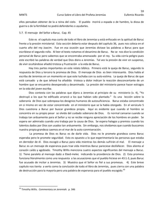 59 
MINTS  Curso Sobre el Libro del Profeta Jeremías  Eufemio Ricardo 
 
ellos pensaban obtener de la a reina del cielo.   El pueblo  morirá a espada o de hambre, la diosa de 
guerra o de la fertilidad no podrá defenderles o ayudarles. 
5.7.  El mensaje  del Señor a Baruc.  Cap. 45 
Este es  el capitulo mas corto de todo el libro de Jeremías y está enfocado en la aptitud de Baruc 
frente a la presión ministerial.  Esta sección debería estar después del capitulo 36,  pues nos coloca en el 
cuarto  año  del  rey  Joacim.    Fue  en  esa  ocasión  que  Jeremías  dictase  las  palabras  a  Baruc  para  que 
escribiese el segundo rollo.  Al leer el texto notamos el desanimo de Baruc.   No se  nos dice la condición 
personal de Baruc pero sabemos que se encontraba amenazado  por el rey.  Su vida corría peligro pues 
este escribió las palabras de verdad que Dios diera a Jeremías.  Tal vez la presión de vivir en suspenso, 
de vivir ocultándose añadió tristeza y frustración  a la vida de Baruc.   
Hay tres partes importantes en este relato bíblico.  Primero está la queja de Baruc, segundo la 
respuesta de Dios y tercero la promesa de Dios.  El mensaje de Dios  es bien interesante.  Dios habla al 
escriba de Jeremías en un momento en que este luchaba con su auto‐estima.  La queja de Baruc de que 
está cansado  y de que Jehová ha añadido  tristeza y dolor indican la reacción desconcertante de un 
hombre que se encuentra desesperado y desanimado.  La presión del ministerio parece hacer estragos 
en la vida del joven escriba.   
Dios contesta con las palabras que dijera a Jeremías al principio de su  ministerio (v. 4), “Yo 
destruyó  a  los  que  he  edificado  arrancó  a  los  que  habían  sido  plantado.”    Es  una    lección  sobre  la  
soberanía  de Dios que sobrepasa los designios humanos de autosuficiencia.   Baruc estaba concentrado 
en si mismo en vez de estar concentrado  en el ministerio que se la había otorgado.  En el versículo 5 
Dios  cuestiona  a  Baruc  por  buscar  grandeza  propia.    Aquí  es  evidente  que  cuando  el  hombre  se 
concentra en su propio pesar  se olvida del cuidado soberano de Dios.    Es normal cansarse cuando se 
trabaja tan arduamente para el Señor y no se recibe ninguna apreciación de los hombres en poder.  Se 
espera ser admirado cuando uno trabaja por la causa de Dios.  Se espera halagos y premios cuando los 
talentos dados por Dios son usados tan arduamente.  Sin embargo, nos olvidamos que cuando buscamos 
nuestra propia grandeza caemos en el mar de la auto‐conmiseración.  
 La  promesa  de  Dios  es  Baruc  es  de  darle  vida.    Dios  no  le  promete  grandeza  como  Baruc 
esperaba pero le promete seguridad.  Esto es opuesto a lo que experimentaría las personas que estaba 
en derredor de él.  Dios escogió a Baruc para vida mientras los demás sufrirán el mal.    El mensaje a 
Baruc es un mensaje de esperanza pues trae vida mientras Baruc pareciese desfallecer.  Dios alienta al 
corazón caído y agobiado.  Timothy Willis menciona cuatro aspectos significantes del mensaje a Baruc.  
1)  Tiene paralelo al mensaje dado a Ebed‐melec  indicando la providencia de Dios.  2)  Esta promesa 
funciona literalmente como una respuesta  a las acusaciones que el pueblo hiciese en 43:1‐3, pues Baruc 
fue acusado de incitar a Jeremías.  3)  Muestra que el Señor es fiel a sus promesas.   4)  Este breve 
capítulo nos tienta  a verlo como la conclusión de todo el libro de Jeremías,  pues cierra con una palabra 
de destrucción para la mayoría pero una palabra de esperanza para el pueblo escogido.50
 
 
 
                                                            
50
 Timothy Willis.  Commentary on Jeremiah.  p. 346 
 
