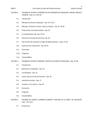 6 
MINTS  Curso Sobre el Libro del Profeta Jeremías  Eufemio Ricardo 
 
LECCIÓN 3.    PALABRA DE JEHOVÁ A JEREMÍAS EN LOS REINADOS DE SEDEQUÍAS, JOACIM, JOACAZ Y 
JOAQUÍN.  Caps. 21:1‐38::28 
3.1. Introducción 
3.2.      Mensaje de Jehová a Sedequías.  Cap. 21:1‐22:9 
  3.3.       Mensaje  de Jehová a Joacim, Joacaz y Joaquín.  Cap. 22: 10‐30 
  3.4.       El Rey Justo y los falsos profetas.  Cap. 23 
  3.5.       La cautividad de Judá  Cap. 24‐25 
  3.6.       Reacción al mensaje de Jeremías. Cap. 26 
  3.7        Plan de Dios de someterse al yugo de Nabucodonosor.  Caps. 27‐29 
  3.8.    Esperanza de restauración.  Cap. 30‐33. 
  3.9.    Conclusión 
  3.10.    Preguntas 
  3.11.    Estudio Bíblico 
LECCIÓN  4.     PALABRA DE JEHOVÁ A JEREMÍAS  ANTES DE LA CAÍDA DE JERUSALÉN.  Caps. 34‐38 
4.1. Introducción 
4.2.      Advertencia a Sedequías.  Cap. 34 
  4.3.    Los Recabitas.  Cap. 35 
  4.4.    Joacim quema el rollo de Jeremías.  Cap. 36 
  4.5.    Jeremías en prisión.  Cap. 37 
  4.6.    Jeremías  en la cisterna.  Cap. 38 
  4.7.    Conclusión 
4.8.    Preguntas 
  4.9.    Estudio Bíblico 
LECCIÓN 5.    PALABRA DE JEHOVÁ A JEREMÍAS DURANTE Y DESPUÉS DE LA CAÍDA  DE JERUSALÉN.  
Caps.  39:1‐45:5 
5.1.      Introducción 
 