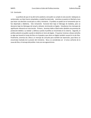 60 
MINTS  Curso Sobre el Libro del Profeta Jeremías  Eufemio Ricardo 
 
5.8.  Conclusión 
 
  La profecía de que el rey del norte asediaría a Jerusalén se cumple en esta sección. Sedequías es 
sentenciado, sus hijos fueron aniquilados y ciudad fue destruida.   Jeremías es puesto en libertad y tuvo 
que hacer una decisión crucial para su vida y ministerio.  El profeta se quedó con el remanente que no 
fue  deportado  a  Babilonia.    Este  remanente    funcionó  bien  bajo  el  liderazgo  de  Gedalías,  pero  se 
desviaron bajo los liderazgos de Ismael y Johanán, terminando en Egipto.  Estudiamos tres mensajes de 
significante relevancia en esta lección.  Primero,  Jeremías habla a Ebed‐melec dándole una promesa de 
protección debido a su lealtad  y defensa cuando el profeta se encontraba en la cisterna.  Segundo, el 
profeta advierte al pueblo cuando la idolatría en tierra de Egipto.  El quemar incienso a dioses extraños 
es algo que levantó el enojo de Dios en el pasado y que ahora en Egipto también causará la ira de Dios.  
Finalmente, Jeremías da a Baruc un mensaje de consuelo pero también de reprensión, pues Baruc se 
encontraba hastiado de la presión del ministerio.  Baruc se consideraba ser  el único sufriente de la 
causa de Dios, el mensaje del profeta  trata con ese egocentrismo.
 
 
 
 
 
 
 
 
 
 
 
 
 
 
 
 
 
 
 
 
 
 
 
 
 
 
 
 
 
 
 
 