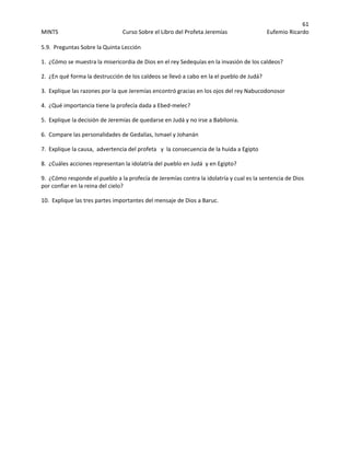 61 
MINTS  Curso Sobre el Libro del Profeta Jeremías  Eufemio Ricardo 
 
5.9.  Preguntas Sobre la Quinta Lección  
1.  ¿Cómo se muestra la misericordia de Dios en el rey Sedequías en la invasión de los caldeos? 
2.  ¿En qué forma la destrucción de los caldeos se llevó a cabo en la el pueblo de Judá? 
3.  Explique las razones por la que Jeremías encontró gracias en los ojos del rey Nabucodonosor 
4.  ¿Qué importancia tiene la profecía dada a Ebed‐melec? 
5.  Explique la decisión de Jeremías de quedarse en Judá y no irse a Babilonia. 
6.  Compare las personalidades de Gedalías, Ismael y Johanán 
7.  Explique la causa,  advertencia del profeta   y  la consecuencia de la huida a Egipto 
8.  ¿Cuáles acciones representan la idolatría del pueblo en Judá  y en Egipto? 
9.  ¿Cómo responde el pueblo a la profecía de Jeremías contra la idolatría y cual es la sentencia de Dios 
por confiar en la reina del cielo? 
10.  Explique las tres partes importantes del mensaje de Dios a Baruc.
 
 
 
 
 
 
 
 
 
 
 
 
 
 
 
 
 
 
 
 
 
 
 
 
 
 
 
 