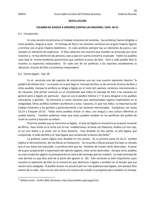 63 
MINTS  Curso Sobre el Libro del Profeta Jeremías  Eufemio Ricardo 
 
SEXTA LECCIÓN 
PALABRA DE JEHOVÁ A JEREMÍAS CONTRA LAS NACIONES  CAPS. 46‐51 
6.1.  Introducción 
En esta sección encontramos el trabajo misionero de Jeremías.  Sus profecías fueron dirigidas a 
otros pueblos, lenguas y razas.   El mensaje de Dios a las naciones comienza con el gran Imperio Egipcio 
y termina con el gran Imperio Babilónico.  En cada profecía siempre hay un elemento de juicio y casi 
siempre un elemento de esperanza.  El Dios soberano nos muestra que también se preocupa por otras 
naciones y  no hay distinción de persona, raza o país en cuanto concierne al pecado.  Todos los pueblos 
caen bajo la  misma tendencia pecaminosa que conlleva al juicio de Dios.  Pero a cada pueblo Dios le  
muestra  su  esperanza  restauradora.    En  cada  una  de  las  profecías  a  las  naciones  estudiaremos  la 
ubicación, el juicio de Dios y la promesa restauradora. 
6.2.  Contra Egipto.  Cap. 46 
En el  versículo uno del capitulo 46 encontramos una vez mas nuestra expresión favorita “la 
palabra de Jehová vino.”  La ocasión en la que llega el  mensaje de Dios, es de anunciar el juicio de Dios a 
otros pueblos. Aunque la profecía se dirige a Egipto en el resto del capitulo, comienza mencionando a 
las naciones. Este primer versículo es un encabezado que indica el mensaje de Dios a las naciones en 
general pero a Egipto en particular.  Aquí se usa la palabra hebrea ‫ִֽם‬‫י‬‫ַגֹּו‬‫ה‬ para designar a los pueblos 
extranjeros o gentiles.   Se menciona a nueve naciones que representaban lugares importantes en la 
antigüedad. Otros profetas también escribieron a estas  naciones, lo que nos indica  la importancia del 
trabajo misionero a los gentiles y particularmente a las naciones mencionadas.  Compárese con Isaías 
13‐23  y  Ezequiel  25‐32.    Todos  estos  pueblos  tenían  un  dios,  una  lengua  y  una  cultura  diferente  al  
pueblo  hebreo.    También  podemos  notar  que  estos  pueblos  estaban  en  las  periferias  del  pueblo  de 
Israel en cuanto a locación se refiere. 
El primer pueblo que se menciona es Egipto.  El país de Egipto se encuentra en la parte noroeste 
de África.  Hace límite en el norte con el mar  mediterráneo, al oeste con Palestina, Arabia y el mar rojo, 
al  sur  con  Nubia  y  al  oeste  con  el  Gran  Desierto.    Esta  dividido  en  dos  partes,  el  alto  Egipto  que 
comprende  el valle del Nilo y el  bajo Egipto que comprende la llanura del Delta51
   
La profecía contra Egipto esta dividida en tres partes.  En la primera parte (2‐12) el  profeta 
explica el derrocamiento  del rey Necao en Carquemis.   Se recuerda a Necao porque fue bajo su reinado 
que el rey Josías fue asesinado. La profecía dice que los  hombres de Faraón serán destruidos.  A pesar 
de la gran preparación y supremacía del ejército egipcio, estos serán destruidos.  Aunque otros pueblos 
se unan al ejército egipcio no prevalecerán en contra del enemigo que les invadirá.  La razón principal de 
esta derrota es que Dios está de la parte del agresor (v. 10).  Este versículo es bien importante, pues 
muestra la soberanía de Dios en la manera en que destruiría a Egipto y también en el tiempo que esa 
nación sería castigada.  El pueblo invasor no vencería por ser mas poderoso que Egipto, sino porque Dios 
estaría de su lado.  Dios no tan solo tenía una manera de cumplir su propósito pero también un tiempo.  
                                                            
51
 William Smith.  Smith’s Bible Dictionary. http://topicalbible.org/e/egypt.htm 
 