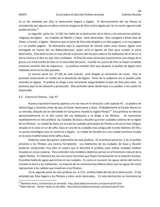 64 
MINTS  Curso Sobre el Libro del Profeta Jeremías  Eufemio Ricardo 
 
En  el  día  señalado  por  Dios  la  destrucción  llegará  a  Egipto.    El  derrocamiento  del  rey  Necao  es 
considerado por algunos eruditos como la venganza de Dios contra Egipto por ser la nación agresora del 
pueblo de Dios.52
   
La segunda  parte (vv. 13‐26) nos habla de la destrucción de la tierra y las estructuras político‐ 
religiosas de Egipto.   Las ciudades de Menfis y Tebas  serán destruidas.  Dios castigará a Amón dios de 
Tebas, a Faraón, a Egipto.  Notemos que el juicio de Dios está dirigido a un dios pagano, a un rey pagano 
y  a  un  pueblo  pagano.    Se  demuestra  aquí  la  supremacía  de  Jehová  sobre  otros  dioses.  Egipto  será 
entregado  en  manos  del  rey  Nabucodonosor,  quien  sería  el  agente  de  Dios  para  cumplir  el  juicio 
destructivo.  Esta destrucción va mas allá de la persona del rey pero abarca los habitantes de la tierra, la 
tierra misma y el dios en que ellos confiaban.  Al final de estos versículos encontramos una chispa de la 
gracia y la misericordia de Dios en la oscuridad del juicio.  Cuando los juicios de Dios se hayan cumplido 
entonces vendrán días de esperanza.   La profecía también dice que después el pueblo de Egipto será 
habitado como en los días pasados.   
La  tercera  parte  (vv.  27‐28)  de  este  oráculo    está  dirigida  al  remanente  de  Israel.    Dios  le 
promete restauración en medio de la desolación de Egipto.  Parte de la audiencia era el pueblo judío 
viviendo en Egipto.  El profeta se dirige a ese remanente asegurándoles el plan de Dios para ellos.  La 
promesa aquí es de salvación y protección.  Dios promete salvar desde lejos a su pueblo  a los cuales ha 
dispersado.   
6.3.   Contra los Filisteos.  Cap. 47 
Nuestra expresión favorita aparece una vez mas en el versículo 1 del capitulo 47.  La palabra de 
Jehová llega a Jeremías antes de que el Faraón destruyese a Gaza.  Probablemente el Faraón Necao en 
su retirada, después de ser derrotado en Carquemis invadió la región filistea.53
  Esta profecía se efectuó 
aproximadamente  en  el  año  cuarto  del  rey  Sedequías  y  se  dirige  a  los  filisteos.      Se  mencionan 
repetidamente en esta profecía  las ciudades de Gaza y Ascalón que eran ciudades costeras de la región 
de los filisteos.  La ciudad de Gaza era una de las ciudades principales de Filistea y tal vez la mas antigua, 
situada en la costa al sur de Jaffa. Gaza es una de las ciudades mas antigua del mundo (Génesis 10:19) y 
un punto estratégico para el comercio a Egipto.  La ciudad de Ascalón era una ciudad marítima situada 
en la costa mediterránea entre Jaffa y Gaza.   
Podemos notar dos partes importantes de esta profecía.  En la primera parte (vv. 2‐3), el profeta 
presenta  a  los  filisteos  una  escena  horripilante.    Los  habitantes  de  las  ciudades  de  Gaza  y  Ascalón 
pudieron  comprender  muy  bien  el  cuadro  que  le  describía  el  profeta,  pues  ambas  ciudades  estaban 
situadas en zonas costeras.  Para entender esta metáfora debemos pensar en el fenómeno natural de la 
región filistea.  En Palestina los ríos son como torrentes que fluyen furiosamente en la estación lluviosa.  
El profeta habla de aguas que entran en las ciudades.  Es como un tsunami, las aguas vienen del norte e 
inundan la tierra y los habitantes.  La mayoría de los comentaristas bíblicos dicen que las aguas del norte 
representan a los caldeos que invadirían a los filisteos. 
 En la segunda parte de esta profecía (vv. 4‐7) el  profeta habla del día de la destrucción.  El día 
señalado por Dios llegará a los filisteos y estos serán destruidos.   En esta destrucción se menciona las 
                                                            
52
 Matthew Henry. Commentary on Jeremiah.  http://kad.biblecommenter.com/jeremiah/47.htm 
53
Albert Barnes.   Barnes’ Notes on the Bible.  http://barnes.biblecommenter.com/jeremiah/47.htm 
 
