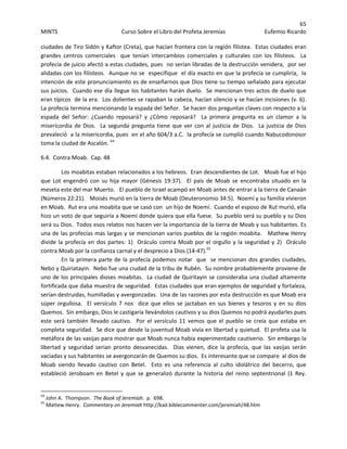 65 
MINTS  Curso Sobre el Libro del Profeta Jeremías  Eufemio Ricardo 
 
ciudades de Tiro Sidón y Kaftor (Creta), que hacían frontera con la región filistea.  Estas ciudades eran 
grandes  centros  comerciales    que  tenían  intercambios  comerciales  y  culturales  con  los  filisteos.    La 
profecía de juicio afectó a estas ciudades, pues  no serían libradas de la destrucción venidera,  por ser 
alidadas con los filisteos.  Aunque no se  especifique  el día exacto en que la profecía se cumpliría,  la 
intención de este pronunciamiento es de enseñarnos que Dios tiene su tiempo señalado para ejecutar 
sus juicios.  Cuando ese día llegue los habitantes harán duelo.  Se mencionan tres actos de duelo que 
eran típicos  de la era.  Los dolientes se rapaban la cabeza, hacían silencio y se hacían incisiones (v. 6).  
La profecía termina mencionando la espada del Señor.  Se hacen dos preguntas claves con respecto a la 
espada  del  Señor:  ¿Cuando  reposará?  y  ¿Cómo  reposará?    La  primera  pregunta  es  un  clamor  a  la 
misericordia de Dios.  La segunda pregunta tiene que ver con al justicia de Dios.  La justicia de Dios 
prevaleció  a la misericordia, pues  en el año 604/3 a.C.  la profecía se cumplió cuando Nabucodonosor 
toma la ciudad de Ascalón. 54
 
6.4.  Contra Moab.  Cap. 48 
Los moabitas estaban relacionados a los hebreos.  Eran descendientes de Lot.   Moab fue el hijo 
que  Lot  engendró  con  su  hija  mayor  (Génesis  19:37).    El  país  de  Moab  se  encontraba  situado  en  la 
meseta este del mar Muerto.   El pueblo de Israel acampó en Moab antes de entrar a la tierra de Canaán 
(Números 22:21).   Moisés murió en la tierra de Moab (Deuteronomio 34:5).  Noemí y su familia vivieron 
en Moab.  Rut era una moabita que se casó con  un hijo de Noemí.  Cuando el esposo de Rut murió, ella 
hizo un voto de que seguiría a Noemí donde quiera que ella fuese.  Su pueblo será su pueblo y su Dios 
será su Dios.  Todos esos relatos nos hacen ver la importancia de la tierra de Moab y sus habitantes. Es 
una de las profecías mas largas y se mencionan varios pueblos de la región moabita.   Mathew Henry 
divide la profecía en dos partes: 1)  Oráculo contra Moab por el orgullo y la seguridad y 2)  Oráculo 
contra Moab por la confianza carnal y el desprecio a Dios (14‐47).55
 
En la primera parte de la profecía podemos notar  que  se mencionan dos grandes ciudades, 
Nebo y Quiriatayin.  Nebo fue una ciudad de la tribu de Rubén.  Su nombre probablemente proviene de 
uno de los principales dioses moabitas.  La ciudad de Quiritayin se consideraba una ciudad altamente 
fortificada que daba muestra de seguridad.  Estas ciudades que eran ejemplos de seguridad y fortaleza, 
serían destruidas, humilladas y avergonzadas.  Una de las razones por esta destrucción es que Moab era 
súper  orgullosa.    El  versículo  7  nos    dice  que  ellos  se  jactaban  en  sus  bienes  y  tesoros  y  en  su  dios 
Quemos.  Sin embargo, Dios le castigaría llevándolos cautivos y su dios Quemos no podrá ayudarles pues 
este  será  también  llevado  cautivo.    Por  el  versículo  11  vemos  que  el  pueblo  se  creía  que  estaba  en 
completa seguridad.  Se dice que desde la juventud Moab vivía en libertad y quietud.  El profeta usa la 
metáfora de las vasijas para mostrar que Moab nunca había experimentado cautiverio.  Sin embargo la 
libertad  y  seguridad  serian  pronto  desvanecidas.    Días  vienen,  dice  la  profecía,  que  las  vasijas  serán 
vaciadas y sus habitantes se avergonzarán de Quemos su dios.  Es interesante que se compare  al dios de 
Moab  siendo  llevado  cautivo  con  Betel.    Esto  es  una  referencia  al  culto  idolátrico  del  becerro,  que 
estableció  Jeroboam  en  Betel  y  que  se  generalizó  durante  la  historia  del  reino  septentrional  (1  Rey. 
                                                            
54
 John A.  Thompson.  The Book of Jeremiah.  p.  698. 
55
 Mattew Henry.  Commentary on Jeremiah http://kad.biblecommenter.com/jeremiah/48.htm 
 