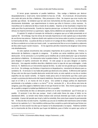69 
MINTS  Curso Sobre el Libro del Profeta Jeremías  Eufemio Ricardo 
 
El  tercer  grupo  representa  el  pueblo  babilónico.    Dios  castiga  a  Babilonia  por  destruir 
despiadadamente a  Israel como  Asiria también lo hizo (vv. 17‐18).    En el versículo  24 encontramos 
otra razón del juicio de Dios a Babilonia.  Ellos provocaron a Dios.  Se creyeron que eran mucho más 
grandes que Jehová.  Se olvidaron que tan solo eran instrumentos de Dios para juicio.  Dios les habla 
directamente  diciéndoles    que  experimentaran  lo  mismo  que  ellos  le  hicieron  a  otras  naciones.    Es 
maravilloso ver la soberanía de Dios a través de las edades.  Imperios se han levantado e imperios han 
caído pero Dios ha permanecido.  Cuando los imperios piensan que  no tienen fin, en el día señalado de 
Jehová, los imperios terminan su supremacía.  Egipto, Asiria y Babilonia son ejemplos de esta realidad. 
El capitulo 51 amplia el concepto de retribución y venganza que ya se había presentado en el 
capitulo 50.   Sin embargo, hay tres temas de marcada importancia en este capitulo que se desarrollan 
de una forma mas extensa.  Podemos dividir este capítulo en tres temas sobre la justicia, la supremacía y 
la misericordia de Dios.  La justicia de Dios se muestra en el castigo de Dios a Babilonia.  La misericordia 
de Dios es evidente en su trato con Israel y Judá.  La supremacía de Dios se ve en el poderío y soberanía 
de Dios sobre la gran nación invasora.     En los siguientes párrafos trataremos de desglosar estos temas 
más detalladamente.  
En  este  capitulo  encontramos  dos  conceptos  importantes  de  la  justicia  de  Dios.    Primero,  la 
destrucción  de  Babilonia  y  segundo  la  venganza.      El  profeta  usa  varias  metáforas  para  ilustrar  la 
destrucción.  En los versículos 1 y 2 el profeta usa la metáfora de un viento destructor  que se levantará 
para destruir a Babilonia.   Es interesante notar la palabra hebrea  ‫ר‬ַ‫ח‬‫ .וּ‬En Génesis 1:2 se usa esta palabra 
para  designar  el  espíritu  constructor  de  Jehová.    En  este  pasaje  se  usa  para  designar  un  espíritu 
destructor.  Una segunda metáfora describe a Babilonia como la copa de oro que embriagaba  a toda 
tierra (v. 7).  Babilonia era un instrumento especial de Dios.  Su valor era tan grande que se comparaba 
con el oro.  Sin embargo, esa fortaleza e importancia se despedazaría y  necesitaría de bálsamo para su 
sanidad (v. 9).   El versículo 11 nos habla del pueblo que destruirá a los caldeos.  A diferencia del capitulo 
50 que solo nos dice que el pueblo destructor vendrá del norte, en este capitulo se nos da un nombre 
específico  de  esa  nación  norteña.    El  imperio  medo  persa  seria  el  instrumento  que  Dios  usaría  para 
cumplir su promesa de destrucción del imperio babilónico. Recuentos históricos nos dicen que Babilonia 
cayó  en  el  539  a.  C.  en  manos  de  Ciro  el  persa.    Ciro  cambió  la  antigua  política  de  deportación 
permitiendo a los exiliados a volver a su tierra.63
  En los  versículos 24  y  36 se afirma este tema de 
venganza, pues Dios pagará a Babilonia todo el mal que hicieron en Sión.  Dios mismo juzgará la causa 
de su pueblo y vengará la maldad que Babilonia le hizo a su pueblo.
La  misericordia  de  Dios  se  demuestra  primero  en  el  amor  incondicional    que  Él  tiene  por  su 
pueblo.    El  versículo  5  nos  dice  que  aunque    Israel  y  Judá  estén  llenos  de  culpa,  el  Señor  no  les 
abandonará  (NVI).    La  versión  reina  Valera  traduce  este  versículo  diciendo  que  Israel  y  Judá  no  han 
enviudado.  A pesar del pecado que Israel y Judá ha cometido, Dios como buen esposo ha permanecido 
fiel.    El Dios de ellos no está muerto.  El profeta usa una vez la metáfora del matrimonio como lo había 
hecho en los capítulos 2 y 3.  Esta metáfora señala que Dios cumpliría su parte del pacto que hiciese con 
su pueblo. En esta ocasión nos dice que el esposo no ha desamparado a la esposa.   Podemos también 
ver la misericordia de Dios al decirles que huyan de Babilonia, pues el Señor no quiere que sufran el 
                                                            
63
 Charles F. Pfeiffer.  El Comentario Bíblico Moody:  Antiguo Testamento.  p. 681. 
 