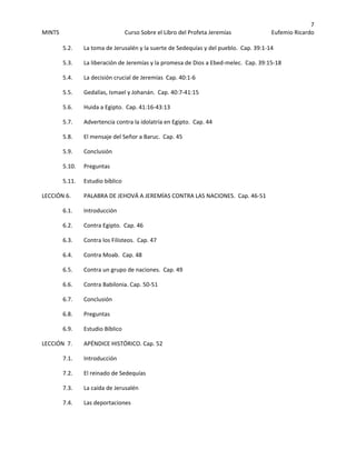 7 
MINTS  Curso Sobre el Libro del Profeta Jeremías  Eufemio Ricardo 
 
5.2.       La toma de Jerusalén y la suerte de Sedequías y del pueblo.  Cap. 39:1‐14 
  5.3.  La liberación de Jeremías y la promesa de Dios a Ebed‐melec.  Cap. 39:15‐18 
  5.4.    La decisión crucial de Jeremías  Cap. 40:1‐6 
  5.5.   Gedalías, Ismael y Johanán.  Cap. 40:7‐41:15 
  5.6.    Huida a Egipto.  Cap. 41:16‐43:13 
  5.7.    Advertencia contra la idolatría en Egipto.  Cap. 44 
  5.8.    El mensaje del Señor a Baruc.  Cap. 45 
  5.9.    Conclusión 
5.10.    Preguntas  
  5.11.    Estudio bíblico 
LECCIÓN 6.    PALABRA DE JEHOVÁ A JEREMÍAS CONTRA LAS NACIONES.  Cap. 46‐51 
  6.1.    Introducción 
6.2.    Contra Egipto.  Cap. 46 
  6.3.     Contra los Filisteos.  Cap. 47 
  6.4.    Contra Moab.  Cap. 48 
  6.5.    Contra un grupo de naciones.  Cap. 49 
  6.6.    Contra Babilonia. Cap. 50‐51 
  6.7.    Conclusión 
6.8.    Preguntas 
  6.9.    Estudio Bíblico 
LECCIÓN  7.    APÉNDICE HISTÓRICO. Cap. 52 
  7.1.    Introducción 
7.2.    El reinado de Sedequías 
  7.3.    La caída de Jerusalén 
  7.4.    Las deportaciones  
 