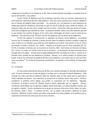 70 
MINTS  Curso Sobre el Libro del Profeta Jeremías  Eufemio Ricardo 
 
castigo que le acontecerá a los caldeos (v. 6, 45).  Dios es misericordioso al proteger a su pueblo de la ira 
que le sobrevendría  a los caldeos.   
La gran nación de Babilonia que era la potencia suprema entre las naciones, experimenta en 
este capitulo la supremacía del Dios todo poderoso.  Dios usa a otras naciones para mostrar a Babilonia 
que  su  tiempo  de  poderío  había  terminado.      Los  versículos  14  y  16  destacan  la  mano  poderosa  de 
Jehová para destruir a Babilonia, mostrando así que tan solo Él es Rey de reyes y Señor de señores.  Se 
presenta a Dios una vez mas como creador que hizo la tierra.  Como Dios sabio que afirmó al mundo.  
Como Dios inteligente que extendió los cielos.  Se presenta también a Dios como Dios soberano que con 
su voz controla los tumultos de aguas en los cielos, hace relámpagos con lluvia y saca el viento de sus 
depósitos.  Esto demuestra que  Jehová es mucho más poderoso que los dioses de los babilonios.    
Al  final  del  capitulo  51  encontramos  un  apéndice  del  oráculo  contra  Babilonia.    La  profecía 
termina con el mandato de Jeremías a Seraías de leer todas las palabras escritas al pueblo y luego de 
echar el libro en rio Éufrates como señal de como Babilonia se hundiría. Este Seraías no fue el mismo 
que ayudó a arrestar a Jeremías  (Jer. 26:26).  Tampoco es el Seraías que era sumo sacerdote (Jer. 52: 
24‐27), ni tampoco el Seraías que se encuentra en Jeremías  40:8.  Este Seraías era hermano de Baruc 
(Jer. 32:12), a lo mejor un escriba como lo fue su hermano.   Lo importante de este personaje fue el 
encargo que se le asignó.   Seraías tenía la responsabilidad de atar una piedra en el libro y  echarlo al rio 
Éufrates como símbolo de que Babilonia se hundiría.  Aunque  en la señal la piedra se utilizaría para 
hundir al libro, fue realmente las palabras del libro que hundieron a una nación que se creía tan firme 
como una piedra.64
  En el Nuevo Testamento encontramos  un paralelo a esta profecía  en Apocalipsis 
18:21. 
6.7.  Conclusión 
En esta sección aprendimos del juicio de Dios a las naciones ubicadas en derredor del pueblo de 
Judá.  El juicio comienza con el país de Egipto y concluye con un mensaje al imperio babilónico.  Cada 
mensaje nos indica que Dios es soberano sobre las naciones, pues no hay nación que no esté bajo el 
control absoluto de Jehová.  Esta soberanía se muestra en la  profecía contra cada nación.  Primero, 
estudiamos  la  profecía  contra  Egipto,  que  perdió  su  supremacía  por  los  babilonios.    Segundo, 
estudiamos  la  profecia  contra  los  filisteos,  quienes  fueron  destruidos  por  los  egipcios.    Tercero, 
estudiamos sobre Moab, que sus grandes ciudades serían destruidas y sus dioses llevados cautivos  por 
su orgullo y rebelión.  Cuarto, estudiamos de un grupo de naciones entre estas: Amón, Edom, los sirios, 
los  elamitas,  Cedar  y  Hazor.    La  profecía  termina    con  el  pueblo  más  grande  y  poderoso  en  aquel 
entonces.  Babilonia, el gran imperio que habia conquistado a los otros pueblos, se le profetiza que su 
supremacía terminaría tal como pasó con las otras naciones.  
 
 
 
                                                            
64
 Matthew Henry.  A Commentary on the Whole Bible. p. 706. 
 