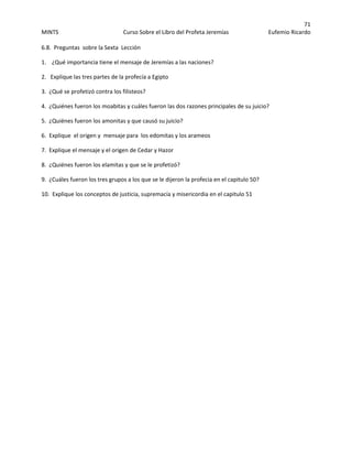 71 
MINTS  Curso Sobre el Libro del Profeta Jeremías  Eufemio Ricardo 
 
6.8.  Preguntas  sobre la Sexta  Lección 
1.    ¿Qué importancia tiene el mensaje de Jeremías a las naciones? 
2.   Explique las tres partes de la profecía a Egipto 
3.  ¿Qué se profetizó contra los filisteos? 
4.  ¿Quiénes fueron los moabitas y cuáles fueron las dos razones principales de su juicio? 
5.  ¿Quiénes fueron los amonitas y que causó su juicio? 
6.  Explique  el origen y  mensaje para  los edomitas y los arameos 
7.  Explique el mensaje y el origen de Cedar y Hazor 
8.  ¿Quiénes fueron los elamitas y que se le profetizó? 
9.  ¿Cuáles fueron los tres grupos a los que se le dijeron la profecia en el capitulo 50?   
10.  Explique los conceptos de justicia, supremacía y misericordia en el capitulo 51 
 
 
 
 
 
 
 
 
 
 
 
 
 
 
 
 
 
 
 
 
 
 
 
 
 
 
 
 