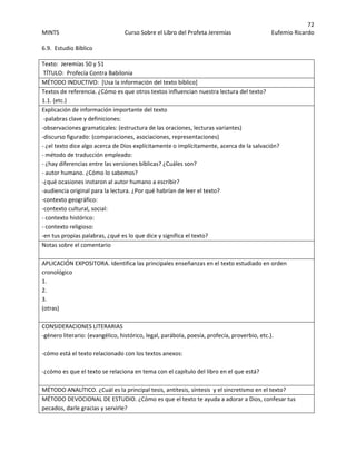 72 
MINTS  Curso Sobre el Libro del Profeta Jeremías  Eufemio Ricardo 
 
6.9.  Estudio Bíblico 
 
Texto:  Jeremías 50 y 51                     
 TÍTULO:  Profecía Contra Babilonia 
MÉTODO INDUCTIVO:  [Usa la información del texto bíblico] 
Textos de referencia. ¿Cómo es que otros textos influencian nuestra lectura del texto? 
1.1. (etc.) 
Explicación de información importante del texto 
 ‐palabras clave y definiciones:  
‐observaciones gramaticales: (estructura de las oraciones, lecturas variantes)  
‐discurso figurado: (comparaciones, asociaciones, representaciones)  
‐ ¿el texto dice algo acerca de Dios explícitamente o implícitamente, acerca de la salvación?  
‐ método de traducción empleado: 
‐ ¿hay diferencias entre las versiones bíblicas? ¿Cuáles son?  
‐ autor humano. ¿Cómo lo sabemos?  
‐¿qué ocasiones instaron al autor humano a escribir?  
‐audiencia original para la lectura. ¿Por qué habrían de leer el texto?  
‐contexto geográfico:  
‐contexto cultural, social: 
‐ contexto histórico: 
‐ contexto religioso: 
‐en tus propias palabras, ¿qué es lo que dice y significa el texto?  
Notas sobre el comentario 
 
APLICACIÓN EXPOSITORA. Identifica las principales enseñanzas en el texto estudiado en orden 
cronológico  
1. 
2. 
3. 
(otras) 
 
CONSIDERACIONES LITERARIAS 
‐género literario: (evangélico, histórico, legal, parábola, poesía, profecía, proverbio, etc.). 
 
‐cómo está el texto relacionado con los textos anexos:  
 
‐¿cómo es que el texto se relaciona en tema con el capítulo del libro en el que está?  
 
MÉTODO ANALÍTICO. ¿Cuál es la principal tesis, antítesis, síntesis  y el sincretismo en el texto? 
MÉTODO DEVOCIONAL DE ESTUDIO. ¿Cómo es que el texto te ayuda a adorar a Dios, confesar tus 
pecados, darle gracias y servirle?  
 