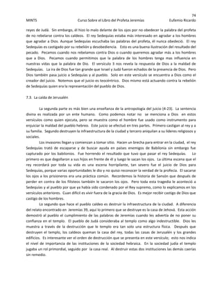 74 
MINTS  Curso Sobre el Libro del Profeta Jeremías  Eufemio Ricardo 
 
reyes de Judá.  Sin embargo, él hizo lo malo delante de los ojos por no obedecer la palabra del profeta 
de no rebelarse contra los caldeos.  El rey Sedequías estaba más interesado en agradar a los hombres 
que agradar a Dios. Aunque Sedequías escuchaba las palabras del profeta, él nunca obedeció.  El rey 
Sedequías es castigado por su rebelión y desobediencia.   Esto es una buena ilustración del resultado del 
pecado.  Pecamos cuando nos rebelamos contra Dios o cuando queremos agradar más a los hombres 
que  a  Dios.    Pecamos  cuando  permitimos  que  la  palabra  de  los  hombres  tenga  mas  influencia  en 
nuestras vidas que la palabra de Dio.    El versículo  3 nos revela  la respuesta  de Dios a la  maldad  de 
Sedequías.   La ira de Dios fue tan grande que Israel y Judá fueron echados de la presencia de Dios.  Pero 
Dios también pasa juicio a Sedequías y al pueblo.  Solo en este versículo se encuentra a Dios como el 
creador del juicio.  Notemos que el juicio es teocéntrico.  Dios mismo está actuando contra la rebelión 
de Sedequías quien era la representación del pueblo de Dios. 
 
7.3.  La caída de Jerusalén 
 
La segunda parte es más bien una enseñanza de la antropología del juicio (4‐23).  La sentencia 
divina  es  realizada  por  un  ente  humano.    Como  podemos  notar  no    se  menciona  a  Dios    en  estos 
versículos  como  quien  ejecuta,  pero  se  muestra  como  el  hombre  fue  usado  como  instrumento  para 
enjuiciar la maldad del pueblo hebreo.  Este juicio se efectuó en tres partes.  Primero castigan al rey y a 
su familia.  Segundo destruyen la infraestructura de la ciudad y tercero aniquilan a su lideres religiosos y 
sociales.    
Los invasores llegan y comienzan a tomar sitio.  Hacen un brecha para entrar en la ciudad,  el rey 
Sedequías  trató  de  escaparse  y  de  buscar  ayuda  en  países  enemigos  de  Babilonia  sin  embargo  fue 
capturado por los babilonios.  Fue horrendo el resultado que tuvo que pasar el rey Sedequías.    Lo 
primero es que degollaron a sus hijos en frente de él y luego le sacan los ojos.  La última escena que el 
rey  recordará  por  toda  su  vida  es  una  escena  horripilante,  tan  severo  fue  el  juicio  de  Dios  para 
Sedequías, porque varias oportunidades le dio y no quiso reconocer la verdad de la profecia.  El sacarse 
los ojos a los prisioneros era una práctica común.  Recordemos la historia de Sansón que después de 
perder en contra de los filisteos también le sacaron los ojos.  Pero toda esta tragedia le aconteció a 
Sedequías y al pueblo por que ya había sido condenado por el Rey supremo, como lo explicamos en los 
versículos anteriores.  Cuan difícil es vivir fuera de la gracia de Dios.  Es mejor recibir castigo de Dios que 
castigo de los hombres. 
Lo segundo que hace el pueblo caldeo es destruir la infraestructura de la ciudad.  A diferencia 
del relato encontrado en  Jeremías 39, aquí lo primero que se destruye es la casa de Jehová.  Esta acción 
demostró al pueblo el cumplimiento de las palabras de Jeremías cuando les advertía de no poner su 
confianza en el templo.  El pueblo de Judá consideraba al templo como algo indestructible.  Dios les 
muestra  a  través  de  la  destrucción  que  le  templo  era  tan  solo  una  estructura  física.    Después  que 
destruyen  el  templo,  los  caldeos  queman  la  casa  del  rey,  todas  las  casas  de  Jerusalén  y  los  grandes 
edificios.  Es interesante ver el orden de destrucción que se presenta en este versículo;  esto nos indica 
el  nivel  de  importancia  de  las  instituciones  de  la  sociedad  hebraica.    En  la  sociedad  judía  el  templo 
jugaba un rol primordial, seguido por  la casa real.  Al destruir estas dos instituciones las demás caerías 
sin remedio.   
 