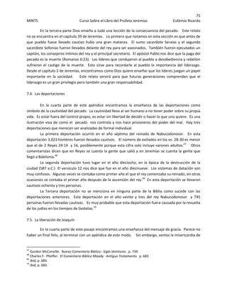 75 
MINTS  Curso Sobre el Libro del Profeta Jeremías  Eufemio Ricardo 
 
En la tercera parte Dios enseña a Judá una lección de la consecuencia del pecado.   Este relato 
no se encuentra en el capitulo 39 de Jeremías.   Lo primero que notamos en esta sección es que antes de 
que  pueblo  fuese  llevado  cautivo  hubo  una  gran  matanza.    El  sumo  sacerdote  Seraías  y  el  segundo 
sacerdote Sofonías fueron llevados delante del rey para ser asesinados.  También fueron ejecutados un 
capitán, los consejeros íntimos del rey y el principal secretario.  El apóstol Pablo nos dice que la paga del 
pecado es la muerte (Romanos 6:23).  Los líderes que condujeron al pueblo a desobediencia y rebelión 
sufrieron  el  castigo  de  la  muerte.    Esto  sirve  para  recordarle  al  pueblo  la  importancia  del  liderazgo.  
Desde el capitulo 2 de Jeremías, encontramos como Dios quiere enseñar que los lideres juegan un papel 
importante  en  la  sociedad.        Este  relato  servirá  para  que  futuras  generaciones  comprendan  que  el 
liderazgo es un gran privilegio pero también una gran responsabilidad. 
 
7.4.  Las deportaciones 
 
  En  la  cuarta  parte  de  este  apéndice  encontramos  la  enseñanza  de  las  deportaciones  como 
símbolo de la cautividad del pecado.  La cautividad lleva al ser humano a no tener poder sobre su propia 
vida.  Es estar fuera del control propio, es estar sin libertad de decidir o hacer lo que uno quiere.  Es una 
ilustración viva de como el  pecado  nos controla y nos hace prisioneros del poder del mal.  Hay tres 
deportaciones que merecen ser analizadas de formal individual. 
  La  primera  deportación  ocurrió  en  el  año  séptimo  del  reinado  de  Nabucodonosor.    En  esta 
deportación 3,023 hombres fueron llevados cautivos.   El número de exiliados en los vv. 28‐30 es menor 
que el de 2 Reyes 24:14  y 16, posiblemente porque esta cifra solo incluye varones adultos.67
    Otros 
comentaristas dicen que en Reyes se cuenta la gente que salió y en Jeremías se cuenta la gente que 
llegó a Babilonia.68
 
  La  segunda  deportación  tuvo  lugar  en  el  año  dieciocho,  en  la  época  de  la  destrucción  de  la 
ciudad (587 a.C.)  El versículo 12 nos dice que fue en el año diecinueve.  Los sistemas de datación son 
muy confusos.  Algunas veces se contaba como primer año el que el rey comenzaba su reinado; en otras 
ocasiones se contaba el primer año después de la ascensión del rey.69
  En esta deportación se llevaron 
cautivos ochenta y tres personas. 
  La  Tercera  deportación  no  se  menciona  en  ninguna  parte  de  la  Biblia  como  sucede  con  las 
deportaciones  anteriores.    Esta  deportación  en  el  año  veinte  y  tres  del  rey  Nabucodonosor    y  745 
personas fueron llevadas cautivas.   Es muy probable que esta deportación fuera causada por la revuelta 
de los judíos en los tiempos de Gedalías.70
 
    
7.5.  La liberación de Joaquín 
En la cuarta parte de este pasaje encontramos una enseñanza del mensaje de gracia.  Parece no 
haber un final feliz, al terminar con un apéndice de este modo.    Sin embargo, vemos la misericordia de 
                                                            
67
 Gordon McConville.  Nuevo Comentario Biblico.: Siglo Veintiuno.  p. 739.   
68
 Charles F.  Pfeiffer.  El Comentario Bíblico Moody:  Antiguo Testamento.  p. 683 
69
 Ibid, p. 683. 
70
 Ibid, p. 683. 
 