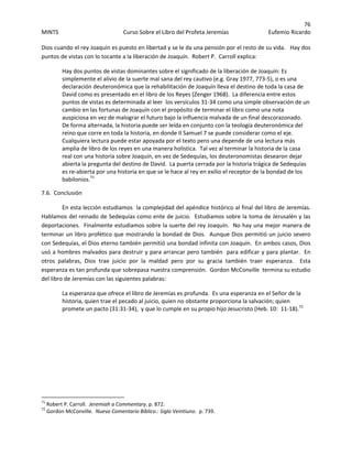 76 
MINTS  Curso Sobre el Libro del Profeta Jeremías  Eufemio Ricardo 
 
Dios cuando el rey Joaquín es puesto en libertad y se le da una pensión por el resto de su vida.   Hay dos 
puntos de vistas con lo tocante a la liberación de Joaquín.  Robert P.  Carroll explica: 
Hay dos puntos de vistas dominantes sobre el significado de la liberación de Joaquín: Es 
simplemente el alivio de la suerte mal sana del rey cautivo (e.g. Gray 1977, 773‐5), o es una 
declaración deuteronómica que la rehabilitación de Joaquín lleva el destino de toda la casa de 
David como es presentado en el libro de los Reyes (Zenger 1968).  La diferencia entre estos 
puntos de vistas es determinada al leer  los versículos 31‐34 como una simple observación de un 
cambio en las fortunas de Joaquín con el propósito de terminar el libro como una nota 
auspiciosa en vez de malograr el futuro bajo la influencia malvada de un final descorazonado.  
De forma alternada, la historia puede ser leída en conjunto con la teología deuteronómica del 
reino que corre en toda la historia, en donde II Samuel 7 se puede considerar como el eje.  
Cualquiera lectura puede estar apoyada por el texto pero una depende de una lectura más 
amplia de libro de los reyes en una manera holística.  Tal vez al terminar la historia de la casa 
real con una historia sobre Joaquín, en vez de Sedequías, los deuteronomistas desearon dejar 
abierta la pregunta del destino de David.  La puerta cerrada por la historia trágica de Sedequías 
es re‐abierta por una historia en que se le hace al rey en exilio el receptor de la bondad de los 
babilonios.71
 
7.6.  Conclusión 
En esta lección estudiamos  la complejidad del apéndice histórico al final del libro de Jeremías.  
Hablamos del reinado de Sedequías como ente de juicio.  Estudiamos sobre la toma de Jerusalén y las 
deportaciones.  Finalmente estudiamos sobre la suerte del rey Joaquín.  No hay una mejor manera de 
terminar un libro profético que mostrando la bondad de Dios.  Aunque Dios permitió un juicio severo 
con Sedequías, el Dios eterno también permitió una bondad infinita con Joaquín.  En ambos casos, Dios 
usó a hombres malvados para destruir y para arrancar pero también  para edificar y para plantar.  En 
otros  palabras,  Dios  trae  juicio  por  la  maldad  pero  por  su  gracia  también  traer  esperanza.    Esta 
esperanza es tan profunda que sobrepasa nuestra comprensión.  Gordon McConville  termina su estudio 
del libro de Jeremías con las siguientes palabras: 
La esperanza que ofrece el libro de Jeremías es profunda.  Es una esperanza en el Señor de la 
historia, quien trae el pecado al juicio, quien no obstante proporciona la salvación; quien 
promete un pacto (31:31‐34),  y que lo cumple en su propio hijo Jesucristo (Heb. 10:  11‐18).72
 
 
 
 
 
 
                                                            
71
 Robert P. Carroll.  Jeremiah a Commentary. p. 872. 
72
 Gordon McConville.  Nuevo Comentario Bíblico.: Siglo Veintiuno.  p. 739. 
 
