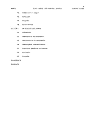 8 
MINTS  Curso Sobre el Libro del Profeta Jeremías  Eufemio Ricardo 
 
7.5.    La liberación de Joaquín 
  7.6.    Conclusión 
7.7.    Preguntas 
  7.8.    Estudio  Bíblico 
LECCIÓN 8.    LA TEOLOGÍA DE JEREMÍAS 
  8.1.    Introducción 
8.2.    La teofanía de Dios en Jeremías 
  8.3.    La soberanía de Dios en Jeremías 
  8.4.    La teología del pacto en Jeremías 
  8.5.    Enseñanzas Mesiánicas en  Jeremías 
  8.6.    Conclusión 
8.7.    Preguntas 
BIBLIOGRAFÍA 
BIOGRAFÍA 
 
 
 
 
 
 
 
 
 
 
 
 
