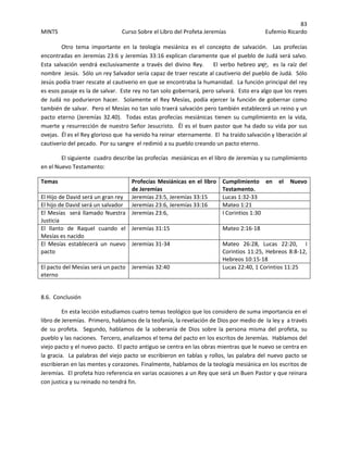 83 
MINTS  Curso Sobre el Libro del Profeta Jeremías  Eufemio Ricardo 
 
   Otro  tema  importante  en  la  teología  mesiánica  es  el  concepto  de  salvación.    Las  profecías 
encontradas en Jeremías 23:6 y Jeremías 33:16 explican claramente que el pueblo de Judá será salvo.  
Esta  salvación  vendrá  exclusivamente  a  través  del  divino  Rey.        El  verbo  hebreo  ‫ע‬ ַ‫ָשׁ‬‫י‬,  es  la  raíz  del 
nombre  Jesús.  Sólo un rey Salvador sería capaz de traer rescate al cautiverio del pueblo de Judá.  Sólo 
Jesús podía traer rescate al cautiverio en que se encontraba la humanidad.  La función principal del rey 
es esos pasaje es la de salvar.  Este rey no tan solo gobernará, pero salvará.  Esto era algo que los reyes 
de Judá no podurieron hacer.  Solamente el Rey Mesías, podía ejercer la función de gobernar como 
también de salvar.  Pero el Mesías no tan solo traerá salvación pero también establecerá un reino y un 
pacto  eterno  (Jeremías  32.40).    Todas  estas  profecías  mesiánicas  tienen  su  cumplimiento  en  la  vida, 
muerte y resurrección de nuestro Señor Jesucristo.  Él es el buen pastor que ha dado su vida por sus 
ovejas.  Él es el Rey glorioso que  ha venido ha reinar  eternamente.  El  ha traído salvación y liberación al 
cautiverio del pecado.  Por su sangre  el redimió a su pueblo creando un pacto eterno.   
  El siguiente  cuadro describe las profecías  mesiánicas en el libro de Jeremías y su cumplimiento 
en el Nuevo Testamento: 
Temas      Profecías Mesiánicas en el libro 
de Jeremías 
Cumplimiento  en  el  Nuevo 
Testamento. 
El Hijo de David será un gran rey  Jeremías 23:5, Jeremías 33:15    Lucas 1:32‐33 
El hijo de David será un salvador  Jeremías 23:6, Jeremías 33:16    Mateo 1:21 
El Mesías  será llamado Nuestra 
Justicia  
Jeremías 23:6,    I Corintios 1:30 
El  llanto  de  Raquel  cuando  el 
Mesías es nacido   
Jeremías 31:15  Mateo 2:16‐18 
El  Mesías  establecerá  un  nuevo 
pacto   
Jeremías 31‐34    Mateo  26:28,  Lucas  22:20,    I 
Corintios 11:25, Hebreos 8:8‐12, 
Hebreos 10:15‐18 
El pacto del Mesías será un pacto 
eterno 
Jeremías 32:40  Lucas 22:40, 1 Corintios 11:25 
 
8.6.  Conclusión 
  En esta lección estudiamos cuatro temas teológico que los considero de suma importancia en el 
libro de Jeremías.  Primero, hablamos de la teofanía, la revelación de Dios por medio de  la ley y  a través 
de  su  profeta.    Segundo,  hablamos  de  la  soberanía  de  Dios  sobre  la  persona  misma  del  profeta,  su 
pueblo y las naciones.  Tercero, analizamos el tema del pacto en los escritos de Jeremías.  Hablamos del 
viejo pacto y el nuevo pacto.  El pacto antiguo se centra en las obras mientras que le nuevo se centra en 
la gracia.  La palabras del viejo pacto se escribieron en tablas y rollos, las palabra del nuevo pacto se 
escribieran en las mentes y corazones. Finalmente, hablamos de la teología mesiánica en los escritos de 
Jeremías.  El profeta hizo referencia en varias ocasiones a un Rey que será un Buen Pastor y que reinara 
con justica y su reinado no tendrá fin.
 
 