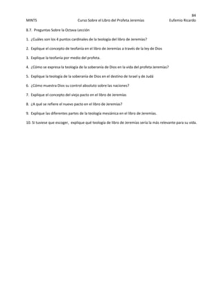 84 
MINTS  Curso Sobre el Libro del Profeta Jeremías  Eufemio Ricardo 
 
8.7.  Preguntas Sobre la Octava Lección  
1.  ¿Cuáles son los 4 puntos cardinales de la teología del libro de Jeremías? 
2.  Explique el concepto de teofanía en el libro de Jeremías a través de la ley de Dios 
3.  Explique la teofanía por medio del profeta. 
4.  ¿Cómo se expresa la teología de la soberanía de Dios en la vida del profeta Jeremías? 
5.  Explique la teología de la soberanía de Dios en el destino de Israel y de Judá 
6.  ¿Cómo muestra Dios su control absoluto sobre las naciones? 
7.  Explique el concepto del viejo pacto en el libro de Jeremías 
8.  ¿A qué se refiere el nuevo pacto en el libro de Jeremías? 
9.  Explique las diferentes partes de la teología mesiánica en el libro de Jeremías. 
10. Si tuviese que escoger,  explique qué teología de libro de Jeremías sería la más relevante para su vida. 
 
 
 
 
 
 
 
 
 
 
 
 
 
 
 
 
 
 
 
 
 
 
 
 