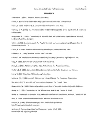 85 
MINTS  Curso Sobre el Libro del Profeta Jeremías  Eufemio Ricardo 
 
BIBLIOGRAFÍA 
Achtemeier, E. (1987). Jeremiah. Atlanta: John Knox. 
Barnes, A. Barnes Notes on the Bible. http://barnes.biblecommenter.com/jeremiah 
Bracke, J. (2000). Jeremiah 1‐29. Louisville: Westminster John Knox Press. 
Bromiley, G. W. (1988). The International Standard Bible Enciclopeadia. Grand Rapids: Wm. B. Eerdmans 
Publishing Co. 
Bruggeman, W. (1998). A Commentary on Jeremiah: Exile and Homecoming. Grand Rapids: Willam B. 
Eerdmans Publishing Company. 
Calvin, J. (1850). Commentaries On The Prophet Jeremiah and Lamentations. Grand Rapids: Wm. B. 
Eerdmans Publishing Co. 
Carroll, R. P. (1986). Jeremiah a Commentary. Philadelphia: The Westminster Press. 
Clemens, R. E. (1988). Jeremiah. Atlanta: John Knox Press. 
Cobern, C. M. International Standard Bible Encyclopedia. http://bibleatlas.org/tahpanhes.htm. 
Craig, P. (1980). Commentary On Jeremiah. Nashville: Word. 
Davis, J. A. (1925). A Dictionary of the Bible. Philadelphia: The Westminster Press. 
Dockery, D. S. (2005). Comentario Biblico Conciso Holman. Nashville: Broadman and Holman. 
Ewing, W. Bible Atlas. http://bibleatlas.org/edom.htm. 
Feinberg, C. L. (1982). Jeremiah: A Commentary. Grand Rapids: The Zondervan Corporation. 
Harrison, R. (1973). Jeremiah and Lamentations. Leicester: The Tyndale Press. 
Harvey‐Jellie, W. (1882). The Preacher's Bible on the Book of Jeremiah. London: Richard D. Dickinson. 
Henry, M. (1712). A Commentary on the Wholde Bible. New Jersey: Fleming H. Revell. 
Henry, M. Comentario en Jeremias. http://www.iglesiareformada.com/Henry_Jeremias_Comentario.pdf. 
Huey, F. (1993). Jeremiah and Lamentations. Nashville: Broadman Press. 
Ironsdie, H. (1906). Notes on the Profecy and Lamentation of Jeremiah. 
http://www.baptistbiblebelievers.com. 
Jamieson, R. Commentary Critical and Explanatory on the Whole Bible. 
http://www.ccel.org/ccel/jamieson. 
 