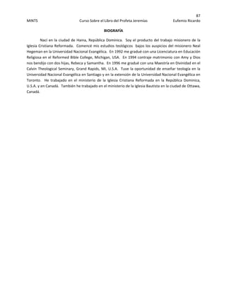 87 
MINTS  Curso Sobre el Libro del Profeta Jeremías  Eufemio Ricardo 
 
BIOGRAFÍA 
Nací en la ciudad de Haina, República Dominica.  Soy el producto del trabajo misionero de la 
Iglesia Cristiana Reformada.  Comencé mis estudios teológicos  bajos los auspicios del misionero Neal 
Hegeman en la Universidad Nacional Evangélica.  En 1992 me gradué con una Licenciatura en Educación 
Religiosa en el Reformed Bible College, Michigan, USA.  En 1994 contraje matrimonio con Amy y Dios 
nos bendijo con dos hijas, Rebeca y Samantha.  En 1996 me gradué con una Maestría en Divinidad en el 
Calvin Theological Seminary, Grand Rapids, MI, U.S.A.  Tuve la oportunidad de enseñar teología en la 
Universidad Nacional Evangélica en Santiago y en la extensión de la Universidad Nacional Evangélica en 
Toronto.    He  trabajado  en  el  ministerio  de  la  Iglesia  Cristiana  Reformada  en  la  República  Dominica, 
U.S.A. y en Canadá.  También he trabajado en el ministerio de la Iglesia Bautista en la ciudad de Ottawa, 
Canadá.   
 
 
 
 
 
 
 
 
 
 
 
 
 
 
 
 
 
 
 