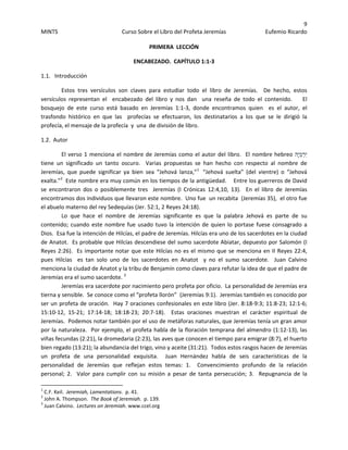 9 
MINTS  Curso Sobre el Libro del Profeta Jeremías  Eufemio Ricardo 
 
PRIMERA  LECCIÓN 
ENCABEZADO.  CAPÍTULO 1:1‐3 
1.1.   Introducción 
Estos  tres  versículos  son  claves  para  estudiar  todo  el  libro  de  Jeremías.    De  hecho,  estos 
versículos  representan  el    encabezado  del  libro  y  nos  dan    una  reseña  de  todo  el  contenido.        El 
bosquejo  de  este  curso  está  basado  en  Jeremías  1:1‐3,  donde  encontramos  quien    es  el  autor,  el 
trasfondo  histórico  en  que  las    profecías  se  efectuaron,  los  destinatarios  a  los  que  se  le  dirigió  la 
profecía, el mensaje de la profecía  y  una  de división de libro.   
1.2.  Autor   
El verso 1 menciona el nombre de Jeremías como el autor del libro.  El nombre hebreo ‫ָה‬‫י‬ְ‫מ‬ְ‫ר‬ִ‫י‬ 
tiene  un  significado  un  tanto  oscuro.    Varias  propuestas  se  han  hecho  con  respecto  al  nombre  de 
Jeremías,  que  puede  significar  ya  bien  sea  “Jehová  lanza,”1
   “Jehová  suelta”  (del  vientre)  o  “Jehová 
exalta.”2
  Este nombre era muy común en los tiempos de la antigüedad.    Entre los guerreros de David 
se  encontraron  dos  o  posiblemente  tres    Jeremías  (I  Crónicas  12:4,10,  13).    En  el  libro  de  Jeremías 
encontramos dos individuos que llevaron este nombre.  Uno fue  un recabita  (Jeremías 35),  el otro fue 
el abuelo materno del rey Sedequías (Jer. 52:1, 2 Reyes 24:18).    
Lo  que  hace  el  nombre  de  Jeremías  significante  es  que  la  palabra  Jehová  es  parte  de  su 
contenido; cuando este nombre fue usado tuvo la intención de quien lo portase fuese consagrado a 
Dios.  Esa fue la intención de Hilcías, el padre de Jeremías. Hilcías era uno de los sacerdotes en la ciudad 
de Anatot.  Es probable que Hilcías descendiese del sumo sacerdote Abiatar, depuesto por Salomón (I 
Reyes 2:26).  Es importante notar que este Hilcías no es el mismo que se menciona en II Reyes 22:4, 
pues  Hilcías    es  tan  solo  uno  de  los  sacerdotes  en  Anatot    y  no  el  sumo  sacerdote.    Juan  Calvino 
menciona la ciudad de Anatot y la tribu de Benjamín como claves para refutar la idea de que el padre de 
Jeremías era el sumo sacerdote. 3
  
Jeremías era sacerdote por nacimiento pero profeta por oficio.  La personalidad de Jeremías era 
tierna y sensible.  Se conoce como el “profeta llorón”  (Jeremías 9:1).  Jeremías también es conocido por 
ser un profeta de oración.  Hay 7 oraciones confesionales en este libro (Jer. 8:18‐9:3; 11:8‐23; 12:1‐6; 
15:10‐12,  15‐21;  17:14‐18;  18:18‐23;  20:7‐18).    Estas  oraciones  muestran  el  carácter  espiritual  de 
Jeremías.  Podemos notar también por el uso de metáforas naturales, que Jeremías tenía un gran amor 
por la naturaleza.  Por ejemplo, el profeta habla de la floración temprana del almendro (1:12‐13), las 
viñas fecundas (2:21), la dromedaria (2:23), las aves que conocen el tiempo para emigrar (8:7), el huerto 
bien regado (13:21); la abundancia del trigo, vino y aceite (31:21).  Todos estos rasgos hacen de Jeremías 
un  profeta  de  una  personalidad  exquisita.    Juan  Hernández  habla  de  seis  características  de  la 
personalidad  de  Jeremías  que  reflejan  estos  temas:  1.    Convencimiento  profundo  de  la  relación 
personal;  2.    Valor  para  cumplir  con  su  misión  a  pesar  de  tanta  persecución;  3.    Repugnancia  de  la 
                                                            
1
 C.F. Keil.  Jeremiah, Lamentations.  p. 41. 
2
 John A. Thompson.  The Book of Jeremiah.  p. 139. 
3
 Juan Calvino.  Lectures on Jeremiah. www.ccel.org 
 