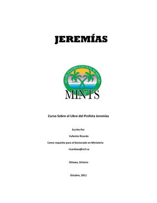 JJEERREEMMÍÍAASS
 
 
 
 
 
 
 
 
 
 
Curso Sobre el Libro del Profeta Jeremías 
 
         Escrito Por 
           Eufemio Ricardo 
Como requisito para el Doctorado en Ministerio 
           ricardoea@ncf.ca 
 
          Ottawa, Ontario 
 
Octubre, 2011 
 
 