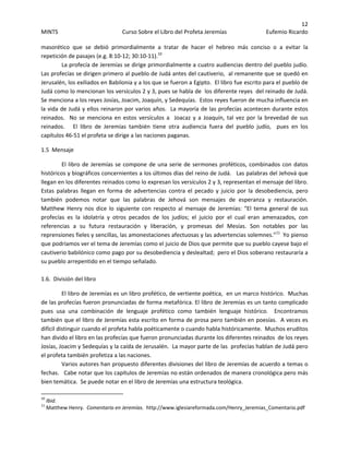 12 
MINTS  Curso Sobre el Libro del Profeta Jeremías  Eufemio Ricardo 
 
masorético  que  se  debió  primordialmente  a  tratar  de  hacer  el  hebreo  más  conciso  o  a  evitar  la 
repetición de pasajes (e.g. 8:10‐12; 30:10‐11).10
    
La profecía de Jeremías se dirige primordialmente a cuatro audiencias dentro del pueblo judío.   
Las profecías se dirigen primero al pueblo de Judá antes del cautiverio,  al remanente que se quedó en 
Jerusalén, los exiliados en Babilonia y a los que se fueron a Egipto.  El libro fue escrito para el pueblo de 
Judá como lo mencionan los versículos 2 y 3, pues se habla de  los diferente reyes  del reinado de Judá.  
Se menciona a los reyes Josías, Joacim, Joaquín, y Sedequías.  Estos reyes fueron de mucha influencia en 
la vida de Judá y ellos reinaron por varios años.  La mayoría de las profecías acontecen durante estos 
reinados.  No se menciona en estos  versículos a  Joacaz y a Joaquín, tal vez por la brevedad de sus 
reinados.      El  libro  de  Jeremías  también  tiene  otra  audiencia  fuera  del  pueblo  judío,    pues  en  los  
capítulos 46‐51 el profeta se dirige a las naciones paganas. 
1.5  Mensaje  
El libro de Jeremías se compone de una serie de sermones proféticos, combinados con datos 
históricos y biográficos concernientes a los últimos días del reino de Judá.   Las palabras del Jehová que 
llegan en los diferentes reinados como lo expresan los versículos 2 y 3, representan el mensaje del libro.  
Estas  palabras  llegan  en  forma  de  advertencias  contra  el  pecado  y  juicio  por  la  desobediencia,  pero 
también  podemos  notar  que  las  palabras  de  Jehová  son  mensajes  de  esperanza  y  restauración.  
Matthew  Henry  nos  dice  lo  siguiente  con  respecto  al  mensaje  de  Jeremías:  “El  tema  general  de  sus 
profecías  es  la  idolatría  y  otros  pecados  de  los  judíos;  el  juicio  por  el  cual  eran  amenazados,  con 
referencias  a  su  futura  restauración  y  liberación,  y  promesas  del  Mesías.  Son  notables  por  las 
reprensiones fieles y sencillas, las amonestaciones afectuosas y las advertencias solemnes.”11
  Yo pienso 
que podríamos ver el tema de Jeremías como el juicio de Dios que permite que su pueblo cayese bajo el 
cautiverio babilónico como pago por su desobediencia y deslealtad;  pero el Dios soberano restauraría a 
su pueblo arrepentido en el tiempo señalado. 
 
1.6.  División del libro 
El libro de Jeremías es un libro profético, de vertiente poética,  en un marco histórico.  Muchas 
de las profecías fueron pronunciadas de forma metafórica. El libro de Jeremías es un tanto complicado 
pues  usa  una  combinación  de  lenguaje  profético  como  también  lenguaje  histórico.    Encontramos 
también que el libro de Jeremías esta escrito en forma de prosa pero también en poesías.  A veces es 
difícil distinguir cuando el profeta habla poéticamente o cuando habla históricamente.  Muchos eruditos 
han divido el libro en las profecías que fueron pronunciadas durante los diferentes reinados  de los reyes 
Josías, Joacim y Sedequías y la caída de Jerusalén.  La mayor parte de las  profecías hablan de Judá pero 
el profeta también profetiza a las naciones.  
Varios autores han propuesto diferentes divisiones del libro de Jeremías de acuerdo a temas o 
fechas.   Cabe notar que los capítulos de Jeremías no están ordenados de manera cronológica pero más 
bien temática.  Se puede notar en el libro de Jeremías una estructura teológica.   
                                                            
10
 Ibid. 
11
 Matthew Henry.  Comentario en Jeremías.  http://www.iglesiareformada.com/Henry_Jeremias_Comentario.pdf 
 